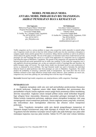 Jurnal Transportasi Vol. 9 No. 2 Desember 2009: 97-106 97
MODEL PEMILIHAN MODA
ANTARA MOBIL PRIBADI DAN BIS TRANSJOGJA
AKIBAT PENERAPAN BIAYA KEMACETAN
Gito Sugiyanto
Mahasiswa Program Doktor Teknik Sipil
Program Pascasarjana Fakultas Teknik
Universitas Gadjah Mada
Jl. Grafika No. 2, Kampus UGM, Yogyakarta
Tlp: (0274) 902245, 524712
Fax: (0274) 524713
gito_98@yahoo.com
Siti Malkhamah
Guru Besar Teknik Transportasi
Jurusan Teknik Sipil dan Lingkungan
Fakultas Teknik
Universitas Gadjah Mada
Jl. Grafika No. 2, Kampus UGM, Yogyakarta, 55281
Tlp: (0274) 902245
Fax.: (0274) 524713
smalkhamah@mstt.ugm.ac.id
Abstract
Traffic congestion can be a serious problem in major cities around the world, especially in centrall urban
area. Congestion results not only in time lost while sitting in traffic jams but also constitutes a disruption to
company supply chains and the general flow of commerce. Idling vehicles contribute as well to air pollution
which reduces the quality of health. The aim of this paper is to formulate mode choice model between private
passenger cars and TransJogja Bus service as a result of the application of a congestion cost in a congested
road along the region of Malioboro, Yogyakarta. The amount of the congestion cost represents the difference
between perceived and actual generalized cost in traffic jam condition. In this study the congestion cost is
only applied to the private passenger cars, as they are expected to shift to TransJogja Bus and, therefore, the
public transport usage will increas. The mode choice model was developed based on users preferences of
service as indicated by travel attributes. The logit binomial model was used to formulate the individual
behavior based on stated preference data from passenger car users in Malioboro, Yogyakarta. The model
predicts the probability of choosing a particular mode of transportation. The result show that five travel
attributes assumed to have high influences toward mode choice behavior. These attributes are travel cost,
congestion cost, travel time, parking cost, and walking time to the bus stop of TransJogja.
Keywords: binomial logit model, congestion cost, stated preference, traffic congestion, TransJogja
PENDAHULUAN
Angkutan merupakan salah satu urat nadi pertumbuhan perekonomian khususnya
di daerah perkotaan. Angkutan umum tidak dapat dipisahkan dari perencanaan dan
pertumbuhan wilayah, karena angkutan umum sangat besar peranannya dalam mendukung
aktivitas masyarakat. Angkutan umum menjadi pilihan utama untuk kebutuhan bergerak
bagi sebagian besar masyarakat, khususnya masyarakat golongan menengah ke bawah.
Dalam konteks transportasi perkotaan, angkutan umum merupakan komponen vital yang
mempengaruhi sistem transportasi perkotaan. Sistem angkutan umum yang baik, terencana,
dan terkoordinasi akan meningkatkan efektivitas dan efisiensi sistem transportasi
perkotaan.
Kota Yogyakarta merupakan salah satu daerah pengembangan transportasi di
Indonesia dengan keistimewaan yang tidak dijumpai di wilayah lain. Lalulintas di Kota
Yogyakarta bersifat lalulintas tercampur (mixed traffic) dan pada beberapa ruas jalan telah
melampaui kapasitas ruas-ruas jalan tersebut. Sekitar 82,15% dari total volume lalulintas
 