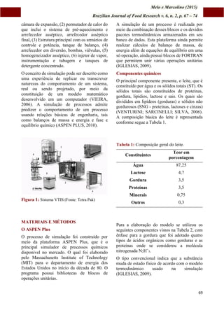 Melo e Marcolino (2015)
Brazilian Journal of Food Research v. 6, n. 2, p. 67 – 74
69
câmara de expansão, (2) permutador de calor do
que inclui o sistema de pré-aquecimento e
arrefecedor asséptico, arrefecedor asséptico
final, (3) Estrutura principal com os armários de
controle e potência, tanque de balanço, (4)
arrefecedor em diversão, bombas, válvulas, (5)
homogeneizador asséptico, (6) injetor de vapor,
instrumentação e tubagem e tanques de
detergente concentrado.
O conceito de simulação pode ser descrito como
uma experiência de replicar ou transcrever
naturezas do comportamento de um sistema,
real ou sendo projetado, por meio da
constituição de um modelo matemático
desenvolvido em um computador (VIEIRA,
2006). A simulação de processos admite
predizer o comportamento de um processo
usando relações básicas de engenharia, tais
como balanços de massa e energia e fase e
equilíbrio químico (ASPEN PLUS, 2010).
Figura 1: Sistema VTIS (Fonte: Tetra Pak)
MATERIAIS E MÉTODOS
O ASPEN Plus
O processo de simulação foi construído por
meio da plataforma ASPEN Plus, que é o
principal simulador de processos químicos
disponível no mercado. O qual foi elaborado
pelo Massachusetts Institute of Technology
(MIT) para o departamento de energia dos
Estados Unidos no início da década de 80. O
programa possui bibliotecas de blocos de
operações unitárias.
A simulação de um processo é realizada por
meio da combinação desses blocos e os devidos
pacotes termodinâmicos armazenados em seu
banco de dados. Esta plataforma ainda permite
realizar cálculos de balanço de massa, de
energia além de equações de equilíbrio em uma
só operação, ainda possui blocos de FORTRAN
que permitem unir várias operações unitárias
(IGLESIAS, 2009).
Componentes químicos
O principal componente presente, o leite, que é
constituído por água e os sólidos totais (ST). Os
sólidos totais são constituídos de proteínas,
gordura, lipídios, lactose e sais. Os quais são
divididos em lipídeos (gorduras) e sólidos não
gordurosos (SNG - proteínas, lactoses e cinzas)
(VENTURINI; SARCINELLI; SILVA, 2006).
A composição básica do leite é representada
conforme segue a Tabela 1.
Tabela 1: Composição geral do leite.
Constituintes
Teor em
porcentagem
Água 87,25
Lactose 4,7
Gordura 3,5
Proteínas 3,5
Minerais 0,75
Outros 0,3
Para a elaboração do modelo se utilizou os
seguintes componentes vistos na Tabela 2, com
ênfase para a gordura que foi adotado quatro
tipos de ácidos orgânicos como gorduras e as
proteínas onde se considerou a molécula
nitrogenada N2H+
5.
O tipo convencional indica que a substância
muda de estado físico de acordo com o modelo
termodinâmico usado na simulação
(IGLESIAS, 2009).
 
