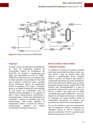 Melo e Marcolino (2015)
Brazilian Journal of Food Research v. 6, n. 2, p. 67 – 74
71
Figura 3: Planta construída no ASPEN plus
Simulação
O estudo ocorreu no laboratório de informática
do curso de Engenharia Química da
Universidade Federal de Pernambuco em
Recife-PE, foi simulado o equipamento que
opera com capacidades em torno de 12000 e
19000 litros de leite por hora, com injeção direta
de vapor saturado a uma pressão de 6 bar onde
após a injeção e infusão de vapor o produto
deverá permanecer dentro do equipamento
durante 4 segundos. Esse tempo é alcançado
graças a um retardo formado por uma tubulação
de oito metros de comprimento com um
diâmetro de duas polegadas. E em seguida vai
para o flash e posteriormente resfriamento e
homogeneização. Usando esta metodologia foi
construído o sistema no simulador com essas
características, onde foram definidos os
componentes depois a inserção dos blocos e
posteriormente aplicação do modelo
termodinâmico utilizado no processo.
RESULTADOS E DISCUSSÕES
Validação do modelo
A validação do modelo foi realizada, tomando
como base o percentual de gordura, extrato seco
total (EST) e água do produto final, para
observar a demonstração dessas variações
observe o gráfico, na Figura 4, que mostra as
composições percentuais de forma comparativa
entre os dois processos. Observe que os valores
de gordura são quase iguais, já para o EST, ESD
(Extrato Seco Desengordurado) e a água os
percentuais variam pouco, para ser mais exato
observe a Tabela 3 que segue com os valores
encontrados para cada componente e seus erros
respectivos. Os dados mostram que o simulador
se comportou de forma aceitável frente ás
composições percentuais do produto, pois
apresentou erros percentuais muito pequenos.
No que diz respeito ao processo propriamente
dito, na entrada do retardo a temperatura no
simulador marcou os 143,3°C enquanto no
processo real marcou 142,6°C o processo neste
ponto apresentou um erro de 0,7°C.
 