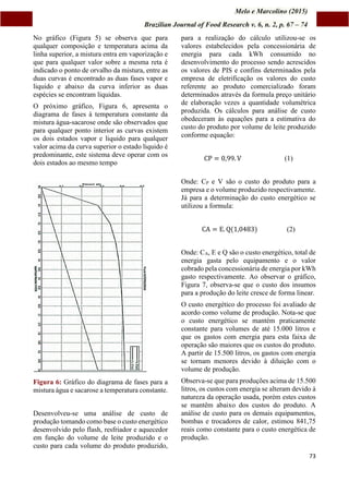 Melo e Marcolino (2015)
Brazilian Journal of Food Research v. 6, n. 2, p. 67 – 74
73
No gráfico (Figura 5) se observa que para
qualquer composição e temperatura acima da
linha superior, a mistura entra em vaporização e
que para qualquer valor sobre a mesma reta é
indicado o ponto de orvalho da mistura, entre as
duas curvas é encontrado as duas fases vapor e
liquido e abaixo da curva inferior as duas
espécies se encontram liquidas.
O próximo gráfico, Figura 6, apresenta o
diagrama de fases à temperatura constante da
mistura água-sacarose onde são observados que
para qualquer ponto interior as curvas existem
os dois estados vapor e liquido para qualquer
valor acima da curva superior o estado liquido é
predominante, este sistema deve operar com os
dois estados ao mesmo tempo
Figura 6: Gráfico do diagrama de fases para a
mistura água e sacarose a temperatura constante.
Desenvolveu-se uma análise de custo de
produção tomando como base o custo energético
desenvolvido pelo flash, resfriador e aquecedor
em função do volume de leite produzido e o
custo para cada volume do produto produzido,
para a realização do cálculo utilizou-se os
valores estabelecidos pela concessionária de
energia para cada kWh consumido no
desenvolvimento do processo sendo acrescidos
os valores de PIS e confins determinados pela
empresa de eletrificação os valores do custo
referente ao produto comercializado foram
determinados através da formula preço unitário
de elaboração vezes a quantidade volumétrica
produzida. Os cálculos para análise de custo
obedeceram às equações para a estimativa do
custo do produto por volume de leite produzido
conforme equação:
CP = 0,99. V (1)
Onde: CP e V são o custo do produto para a
empresa e o volume produzido respectivamente.
Já para a determinação do custo energético se
utilizou a formula:
CA = E. Q(1,0483) (2)
Onde: CA, E e Q são o custo energético, total de
energia gasta pelo equipamento e o valor
cobrado pela concessionária de energia por kWh
gasto respectivamente. Ao observar o gráfico,
Figura 7, observa-se que o custo dos insumos
para a produção do leite cresce de forma linear.
O custo energético do processo foi avaliado de
acordo como volume de produção. Nota-se que
o custo energético se mantém praticamente
constante para volumes de até 15.000 litros e
que os gastos com energia para esta faixa de
operação são maiores que os custos do produto.
A partir de 15.500 litros, os gastos com energia
se tornam menores devido à diluição com o
volume de produção.
Observa-se que para produções acima de 15.500
litros, os custos com energia se alteram devido à
natureza da operação usada, porém estes custos
se mantêm abaixo dos custos do produto. A
análise de custo para os demais equipamentos,
bombas e trocadores de calor, estimou 841,75
reais como constante para o custo energética de
produção.
 