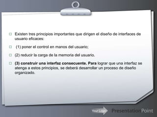 Your Logo
 Existen tres principios importantes que dirigen el diseño de interfaces de
usuario eficaces:
 (1) poner el control en manos del usuario;
 (2) reducir la carga de la memoria del usuario.
 (3) construir una interfaz consecuente. Para lograr que una interfaz se
atenga a estos principios, se deberá desarrollar un proceso de diseño
organizado.
 