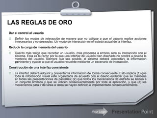 Your Logo
LAS REGLAS DE ORO
Dar el control al usuario
 Definir los modos de interacción de manera que no obligue a que el usuario realice acciones
innecesarias y no deseadas. Un modo de interacción es el estado actual de la interfaz.
Reducir la carga de memoria del usuario
 Cuanto más tenga que recordar un usuario, más propensa a errores será su interacción con el
sistema. Esta es la razón por la que una interfaz de usuario bien diseñada no pondrá a prueba la
memoria del usuario. Siempre que sea posible, el sistema deberá «recordar» la información
pertinente y ayudar a que el usuario recuerde mediante un escenario de interacción.
Construcción de una interfaz consistente
 La interfaz deberá adquirir y presentar la información de forma consecuente. Esto implica (1) que
toda la información visual esté organizada de acuerdo con el diseño estándar que se mantiene
en todas las presentaciones de pantallas; (2) que todos los mecanismos de entrada se limiten a
un conjunto limitado y que se utilicen consecuentemente por toda la aplicación, y que (3) los
mecanismos para ir de tarea a tarea se hayan definido e implementado consecuentemente.
 