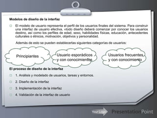Your Logo
Modelos de diseño de la interfaz
 El modelo de usuario representa el perfil de los usuarios finales del sistema. Para construir
una interfaz de usuario efectiva, «todo diseño deberá comenzar por conocer los usuarios
destino, así como los perfiles de edad, sexo, habilidades físicas, educación, antecedentes
culturales o étnicos, motivación, objetivos y personalidad.
Además de esto se pueden establecerlas siguientes categorías de usuarios:
El proceso de diseño de la interfaz
 1. Análisis y modelado de usuarios, tareas y entornos.
 2. Diseño de la interfaz
 3. Implementación de la interfaz
 4. Validación de la interfaz de usuario
Principiantes Usuario esporádicos
y con conocimientos
Usuarios frecuentes
y con conocimiento
 