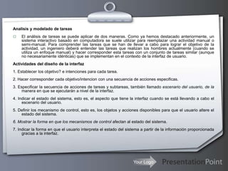 Your Logo
Analisis y modelado de tareas
 El análisis de tareas se puede aplicar de dos maneras. Como ya hemos destacado anteriormente, un
sistema interactivo basado en computadora se suele utilizar para reemplazar una actividad manual o
semi-manual. Para comprender las tareas que se han de llevar a cabo para lograr el objetivo de la
actividad, un ingeniero deberá entender las tareas que realizan los hombres actualmente (cuando se
utiliza un enfoque manual) y hacer corresponder esta tareas con un conjunto de tareas similar (aunque
no necesariamente idénticas) que se implementan en el contexto de la interfaz de usuario.
Actividades del diseño de la interfaz
1. Establecer los objetivo? e intenciones para cada tarea.
2. Hacer corresponder cada objetivo/intencion con una secuencia de acciones especificas.
3. Especificar la secuencia de acciones de tareas y subtareas, también llamado escenario del usuario, de la
manera en que se ejecutarán a nivel de la interfaz.
4. Indicar el estado del sistema, esto es, el aspecto que tiene la interfaz cuando se está llevando a cabo el
escenario del usuario.
5. Definir los mecanismo de control, esto es, los objetos y acciones disponibles para que el usuario altere el
estado del sistema.
6. Mostrar la forma en que los mecanismos de control afectan al estado del sistema.
7. Indicar la forma en que el usuario interpreta el estado del sistema a partir de la información proporcionada
gracias a la interfaz.
 
