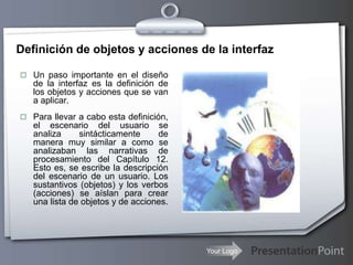 Your Logo
Definición de objetos y acciones de la interfaz
 Un paso importante en el diseño
de la interfaz es la definición de
los objetos y acciones que se van
a aplicar.
 Para llevar a cabo esta definición,
el escenario del usuario se
analiza sintácticamente de
manera muy similar a como se
analizaban las narrativas de
procesamiento del Capítulo 12.
Esto es, se escribe la descripción
del escenario de un usuario. Los
sustantivos (objetos) y los verbos
(acciones) se aíslan para crear
una lista de objetos y de acciones.
 