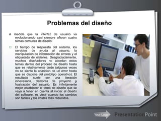 Your Logo
Problemas del diseño
A medida que la interfaz de usuario va
evolucionando casi siempre afloran cuatro
temas comunes de diseño:
 El tiempo de respuesta del sistema, los
servicios de ayuda al usuario, la
manipulación de información de errores y el
etiquetado de órdenes. Desgraciadamente,
muchos diseñadores no abordan estos
temas dentro del proceso de diseño hasta
que es relativamente tarde (algunas veces
no se siente la aparición de un error hasta
que se dispone del prototipo operativo). El
resultado suele ser una iteración
innecesaria, demoras de proyecto y
frustración del usuario. Es infinitamente
mejor establecer el tema de diseño que se
vaya a tener en cuenta al iniciar el diseño
del software, es decir cuando los cambios
son fáciles y los costes más reducidos.
 
