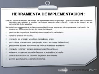 Your Logo
HERRAMIENTA DE IMPLEMENTACION :
Una vez creado el modelo de diseño, se implementa como un prototipo’, que los usuarios han examinado
(aquellos que adaptan el modelo del usuario descrito anteriormente), y que se ha basado en los
comentarios de los usuarios.
Mediante los componentes de software preestablecidos que se pueden utilizar para crear una interfaz de
usuario, un SDIU proporcionará los mecanismos para:
 gestionar los dispositivos de salida (tales como el ratón o el teclado);
 validar la entrada del usuario;
 manipular los errores y visualizar mensajes de error;
 proporcionar una respuesta (por ejemplo, un eco automático de la entrada)
 proporcionar ayuda e indicaciones de solicitud de entrada de órdenes;
 manipular ventanas y campos, desplazarse por las ventanas;
 establecer conexiones entre el software de la aplicación y la interfaz;
 aislar la aplicación de las funciones de gestión de la interfaz;
 permitir que el usuario personalice la interfaz.
 