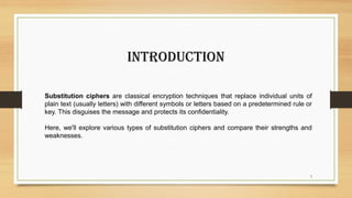 3
Substitution ciphers are classical encryption techniques that replace individual units of
plain text (usually letters) with different symbols or letters based on a predetermined rule or
key. This disguises the message and protects its confidentiality.
Here, we'll explore various types of substitution ciphers and compare their strengths and
weaknesses.
Introduction
 
