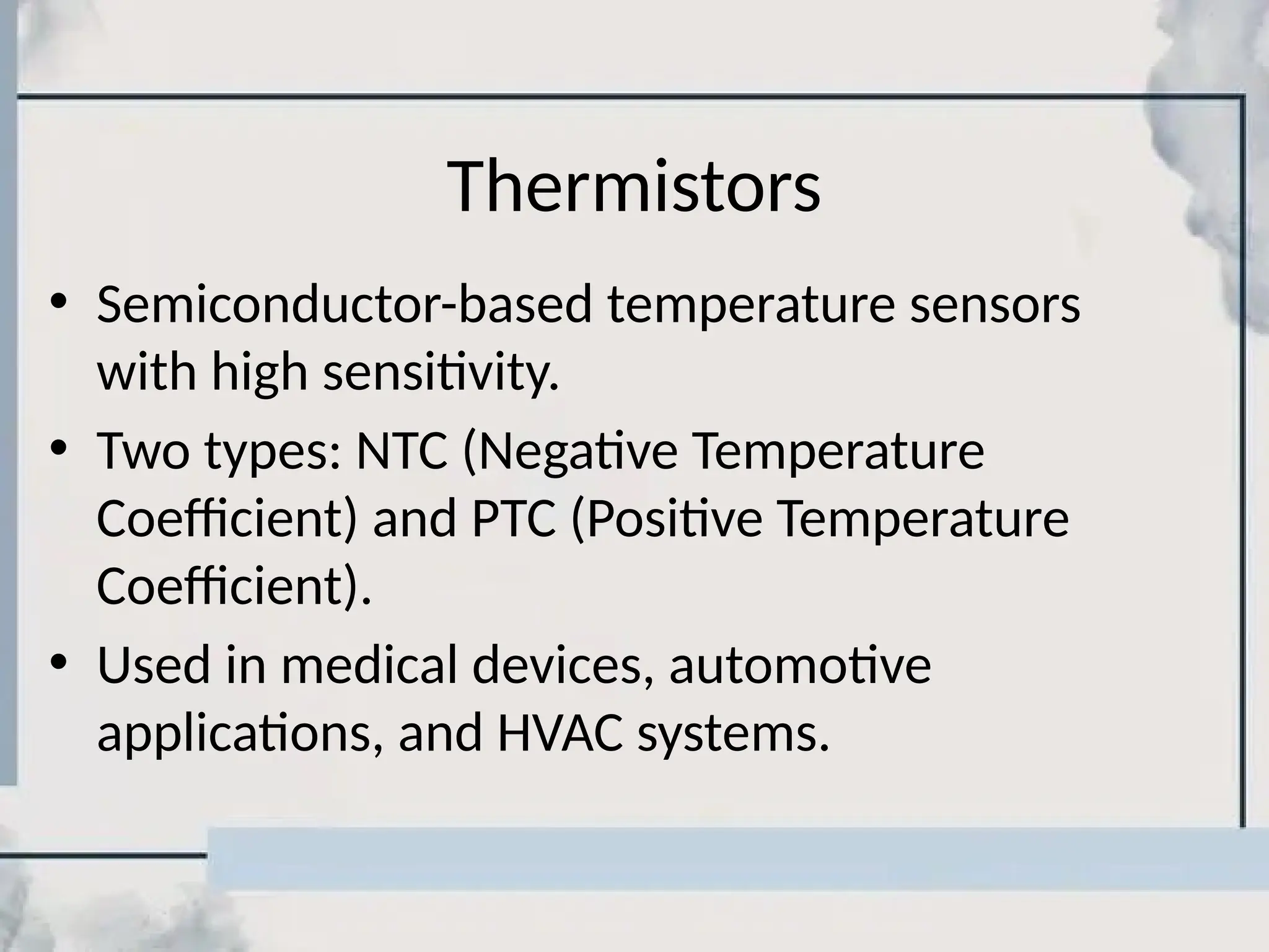 Thermistors
• Semiconductor-based temperature sensors
with high sensitivity.
• Two types: NTC (Negative Temperature
Coefficient) and PTC (Positive Temperature
Coefficient).
• Used in medical devices, automotive
applications, and HVAC systems.
 
