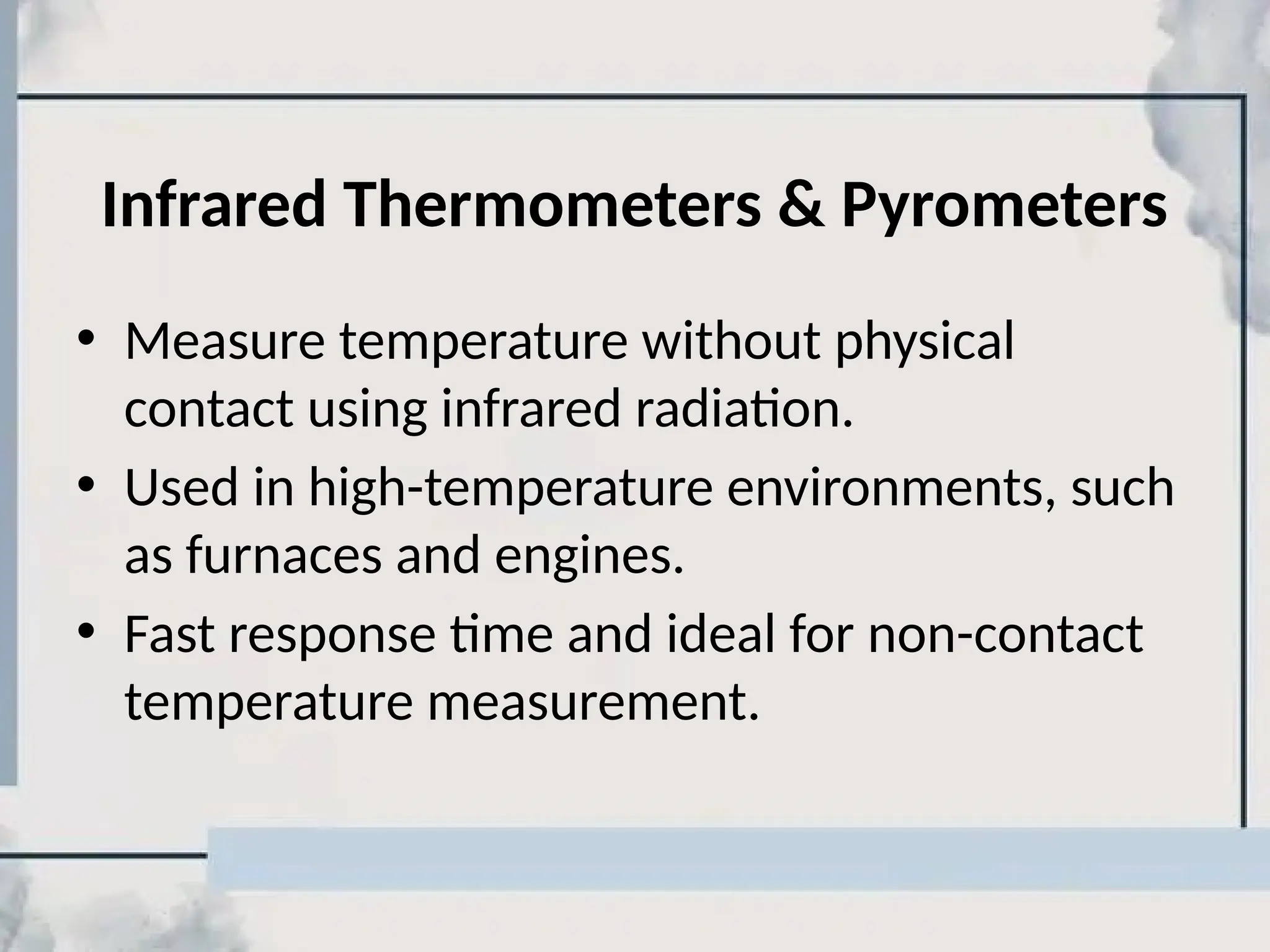 Infrared Thermometers & Pyrometers
• Measure temperature without physical
contact using infrared radiation.
• Used in high-temperature environments, such
as furnaces and engines.
• Fast response time and ideal for non-contact
temperature measurement.
 