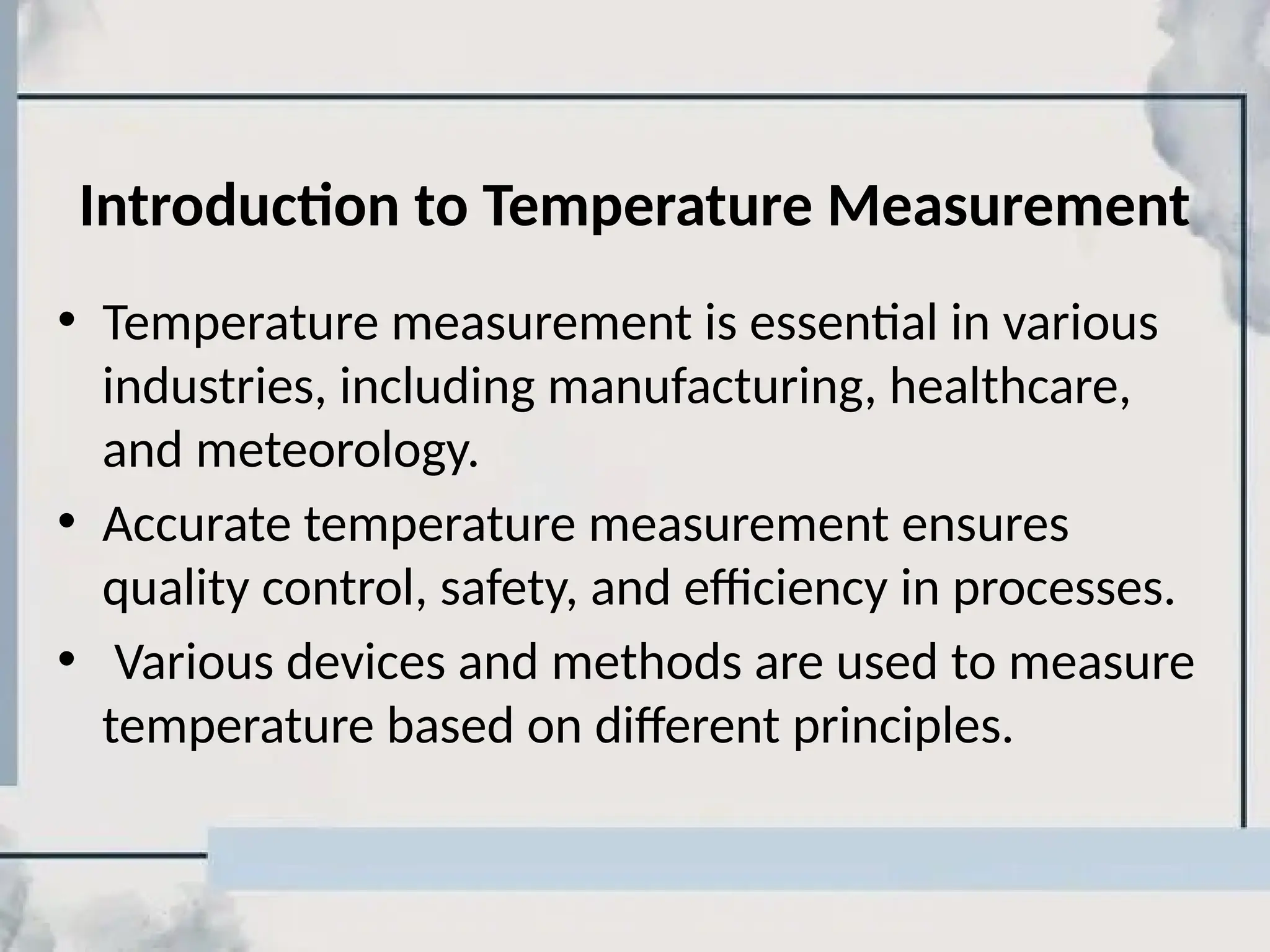 Introduction to Temperature Measurement
• Temperature measurement is essential in various
industries, including manufacturing, healthcare,
and meteorology.
• Accurate temperature measurement ensures
quality control, safety, and efficiency in processes.
• Various devices and methods are used to measure
temperature based on different principles.
 