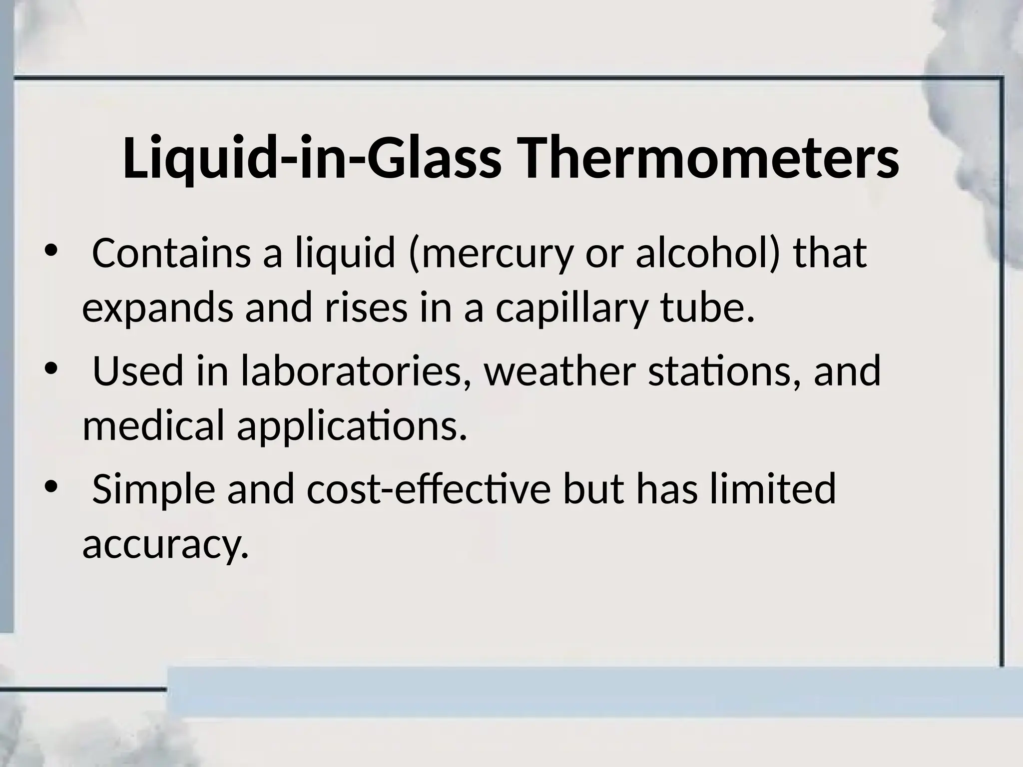 Liquid-in-Glass Thermometers
• Contains a liquid (mercury or alcohol) that
expands and rises in a capillary tube.
• Used in laboratories, weather stations, and
medical applications.
• Simple and cost-effective but has limited
accuracy.
 