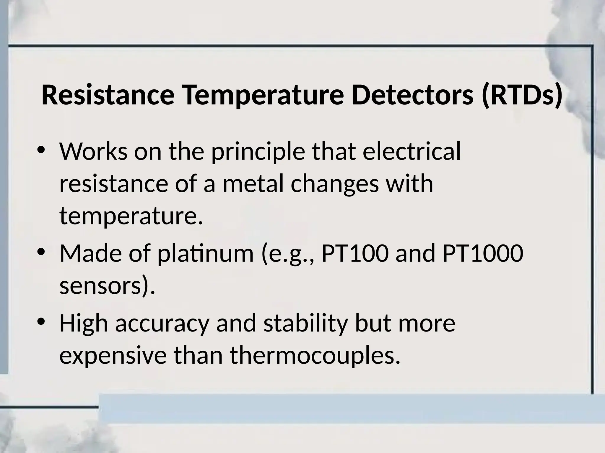 Resistance Temperature Detectors (RTDs)
• Works on the principle that electrical
resistance of a metal changes with
temperature.
• Made of platinum (e.g., PT100 and PT1000
sensors).
• High accuracy and stability but more
expensive than thermocouples.
 