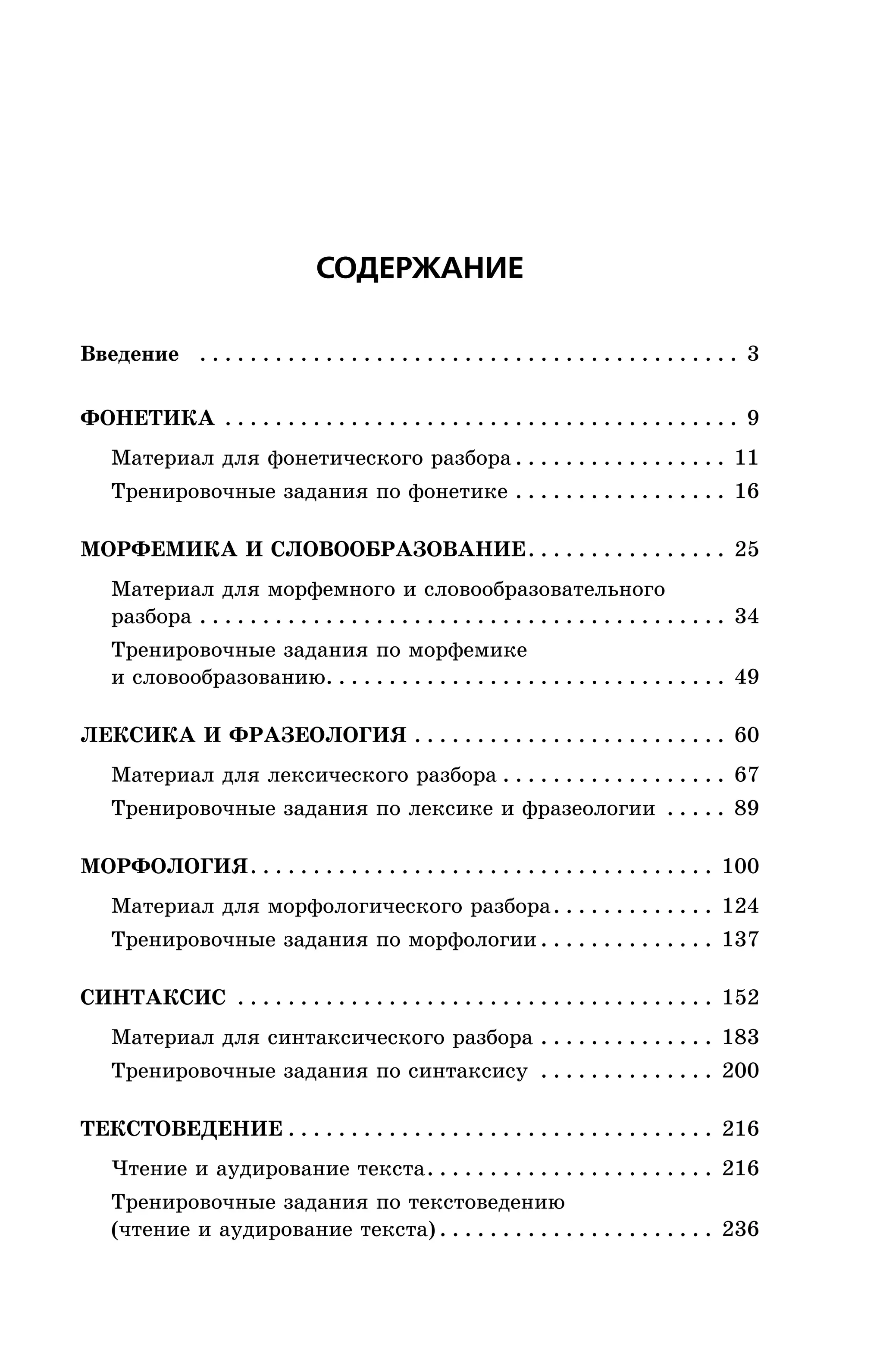 ÑÎÄÅÐÆÀÍÈÅ
Ââåäåíèå . . . . . . . . . . . . . . . . . . . . . . . . . . . . . . . . . . . . . . . . . . . 3
ÔÎÍÅÒÈÊÀ . . . . . . . . . . . . . . . . . . . . . . . . . . . . . . . . . . . . . . . . . 9
Ìàòåðèàë äëÿ ôîíåòè÷åñêîãî ðàçáîðà . . . . . . . . . . . . . . . . . 11
Òðåíèðîâî÷íûå çàäàíèÿ ïî ôîíåòèêå . . . . . . . . . . . . . . . . . 16
ÌÎÐÔÅÌÈÊÀ È ÑËÎÂÎÎÁÐÀÇÎÂÀÍÈÅ. . . . . . . . . . . . . . . . 25
Ìàòåðèàë äëÿ ìîðôåìíîãî è ñëîâîîáðàçîâàòåëüíîãî
ðàçáîðà . . . . . . . . . . . . . . . . . . . . . . . . . . . . . . . . . . . . . . . . . . 34
Òðåíèðîâî÷íûå çàäàíèÿ ïî ìîðôåìèêå
è ñëîâîîáðàçîâàíèþ. . . . . . . . . . . . . . . . . . . . . . . . . . . . . . . . 49
ËÅÊÑÈÊÀ È ÔÐÀÇÅÎËÎÃÈß . . . . . . . . . . . . . . . . . . . . . . . . . 60
Ìàòåðèàë äëÿ ëåêñè÷åñêîãî ðàçáîðà . . . . . . . . . . . . . . . . . . 67
Òðåíèðîâî÷íûå çàäàíèÿ ïî ëåêñèêå è ôðàçåîëîãèè . . . . . 89
ÌÎÐÔÎËÎÃÈß. . . . . . . . . . . . . . . . . . . . . . . . . . . . . . . . . . . . . 100
Ìàòåðèàë äëÿ ìîðôîëîãè÷åñêîãî ðàçáîðà. . . . . . . . . . . . . 124
Òðåíèðîâî÷íûå çàäàíèÿ ïî ìîðôîëîãèè . . . . . . . . . . . . . . 137
ÑÈÍÒÀÊÑÈÑ . . . . . . . . . . . . . . . . . . . . . . . . . . . . . . . . . . . . . . 152
Ìàòåðèàë äëÿ ñèíòàêñè÷åñêîãî ðàçáîðà . . . . . . . . . . . . . . 183
Òðåíèðîâî÷íûå çàäàíèÿ ïî ñèíòàêñèñó . . . . . . . . . . . . . . 200
ÒÅÊÑÒÎÂÅÄÅÍÈÅ . . . . . . . . . . . . . . . . . . . . . . . . . . . . . . . . . . 216
×òåíèå è àóäèðîâàíèå òåêñòà. . . . . . . . . . . . . . . . . . . . . . . 216
Òðåíèðîâî÷íûå çàäàíèÿ ïî òåêñòîâåäåíèþ
(÷òåíèå è àóäèðîâàíèå òåêñòà) . . . . . . . . . . . . . . . . . . . . . . 236
 