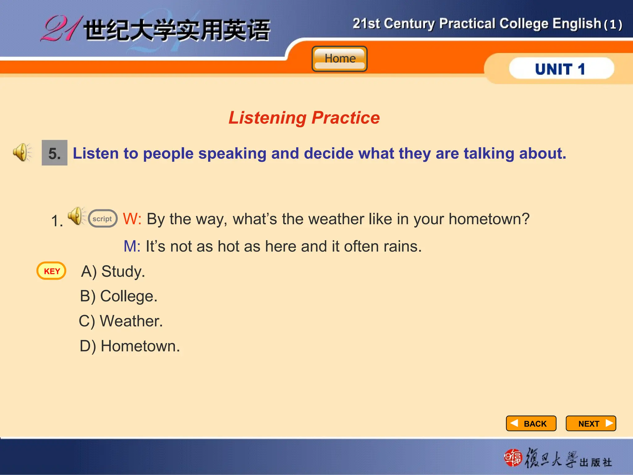 (1)
(1)
NEXT
NEXT
Listening Practice
Listen to people speaking and decide what they are talking about.
1.
A) Study.
B) College.
D) Hometown.
W: By the way, what’s the weather like in your hometown?
M: It’s not as hot as here and it often rains.
C) Weather.
5.
script
BACK
BACK
Home
Home
Home
KEY
 