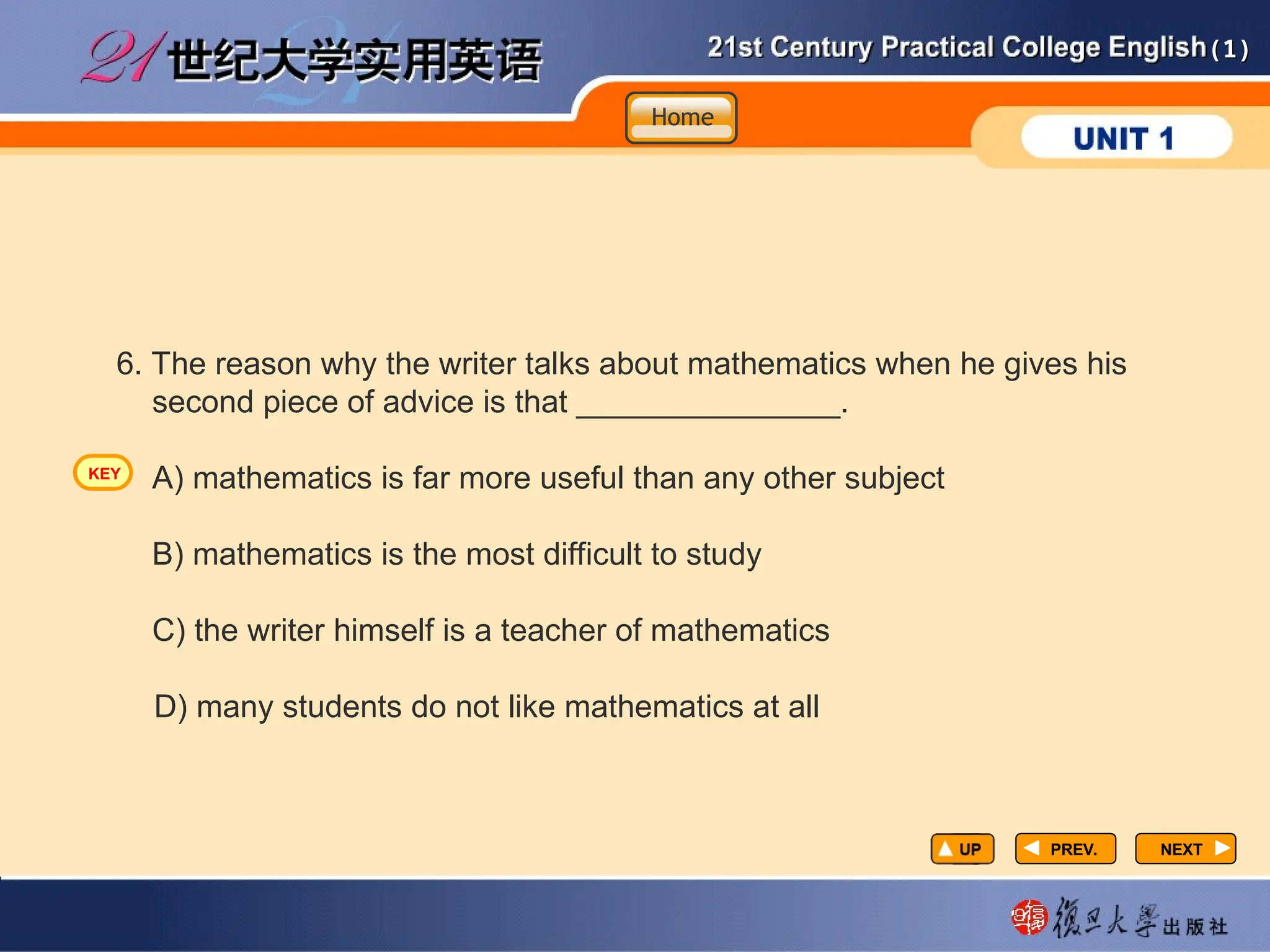 (1)
(1)
PREV.
PREV. NEXT
NEXT
6. The reason why the writer talks about mathematics when he gives his
second piece of advice is that _______________.
A) mathematics is far more useful than any other subject
B) mathematics is the most difficult to study
C) the writer himself is a teacher of mathematics
D) many students do not like mathematics at all
Home
Home
Home
KEY
 