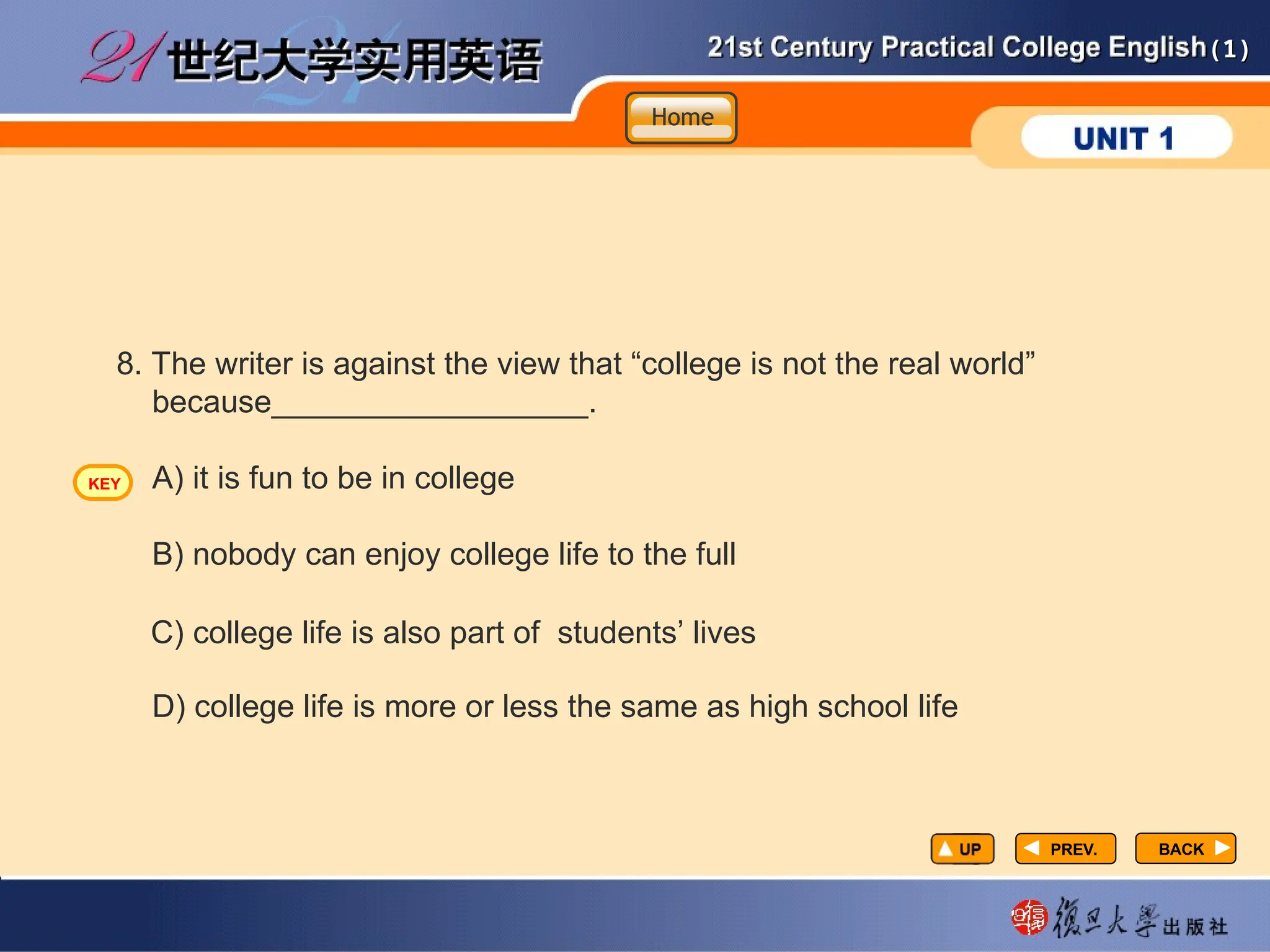 (1)
(1)
PREV.
PREV.
8. The writer is against the view that “college is not the real world”
because__________________.
A) it is fun to be in college
B) nobody can enjoy college life to the full
D) college life is more or less the same as high school life
C) college life is also part of students’ lives
BACK
BACK
Home
Home
Home
KEY
 