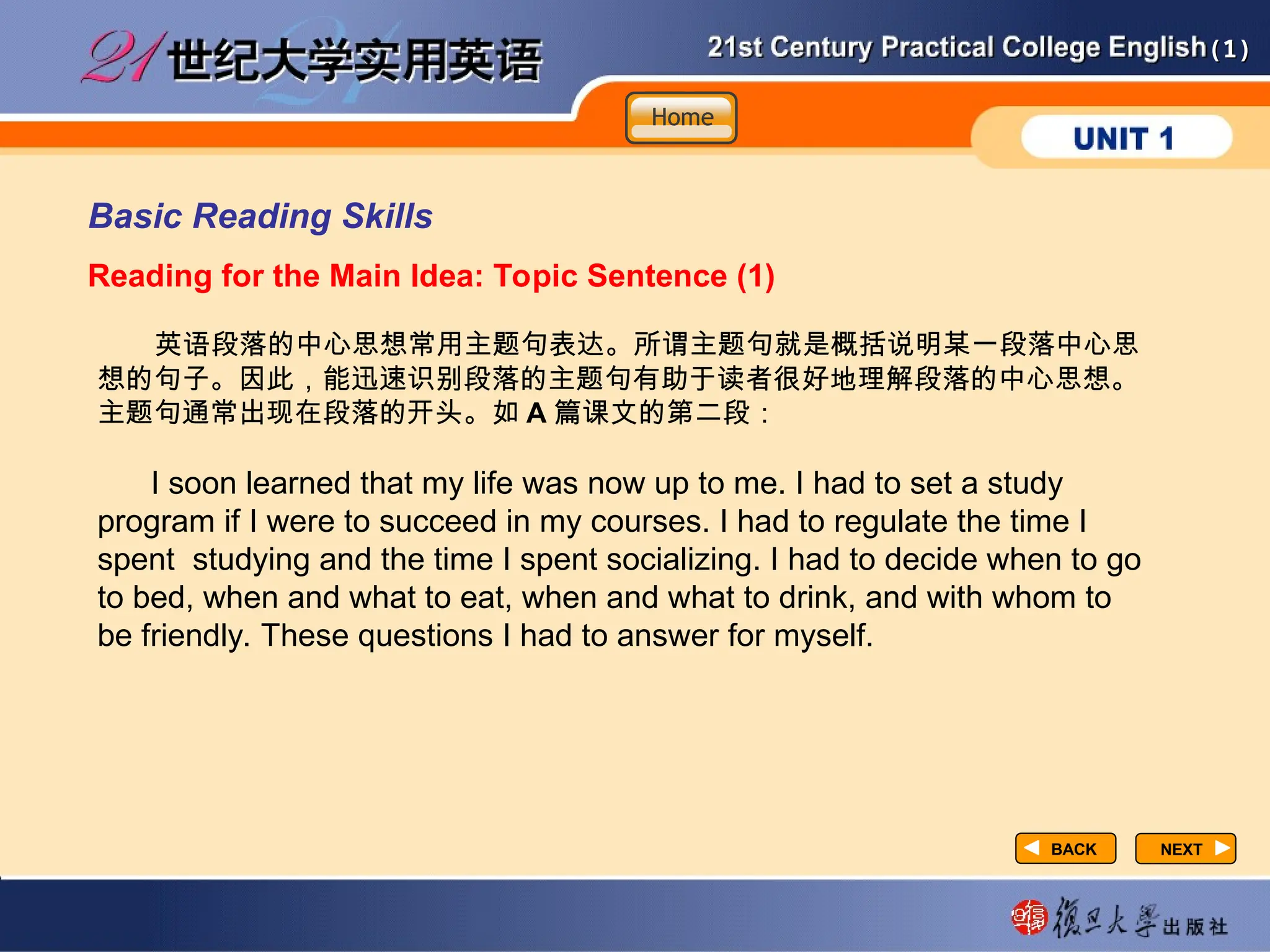 (1)
(1)
Basic Reading Skills
Reading for the Main Idea: Topic Sentence (1)
英语段落的中心思想常用主题句表达。所谓主题句就是概括说明某一段落中心思
想的句子。因此，能迅速识别段落的主题句有助于读者很好地理解段落的中心思想。
主题句通常出现在段落的开头。如 A 篇课文的第二段：
I soon learned that my life was now up to me. I had to set a study
program if I were to succeed in my courses. I had to regulate the time I
spent studying and the time I spent socializing. I had to decide when to go
to bed, when and what to eat, when and what to drink, and with whom to
be friendly. These questions I had to answer for myself.
NEXT
NEXT
BACK
BACK
Home
Home
Home
 