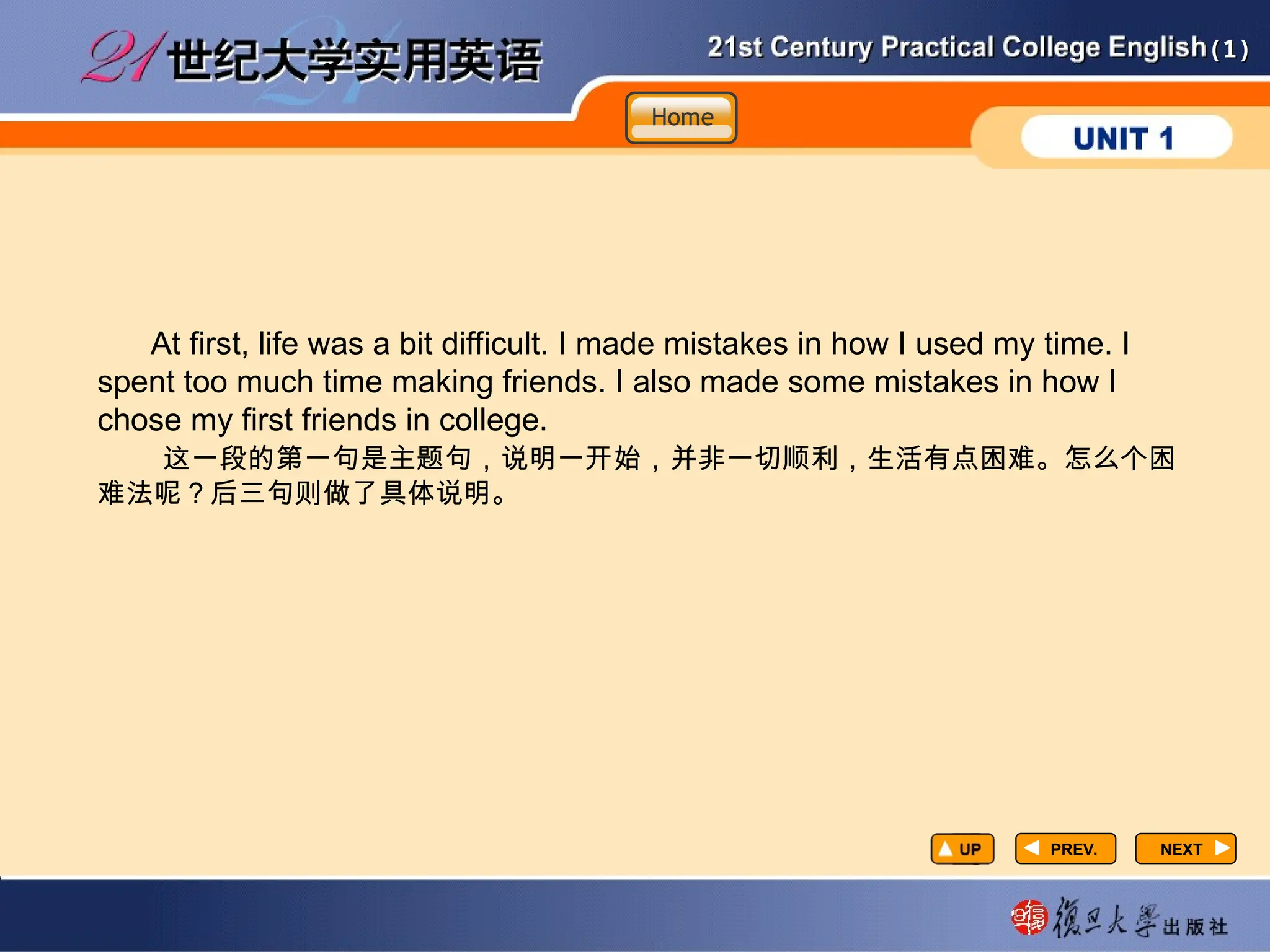 (1)
(1)
PREV.
PREV.
At first, life was a bit difficult. I made mistakes in how I used my time. I
spent too much time making friends. I also made some mistakes in how I
chose my first friends in college.
这一段的第一句是主题句，说明一开始，并非一切顺利，生活有点困难。怎么个困
难法呢？后三句则做了具体说明。
NEXT
NEXT
Home
Home
Home
 