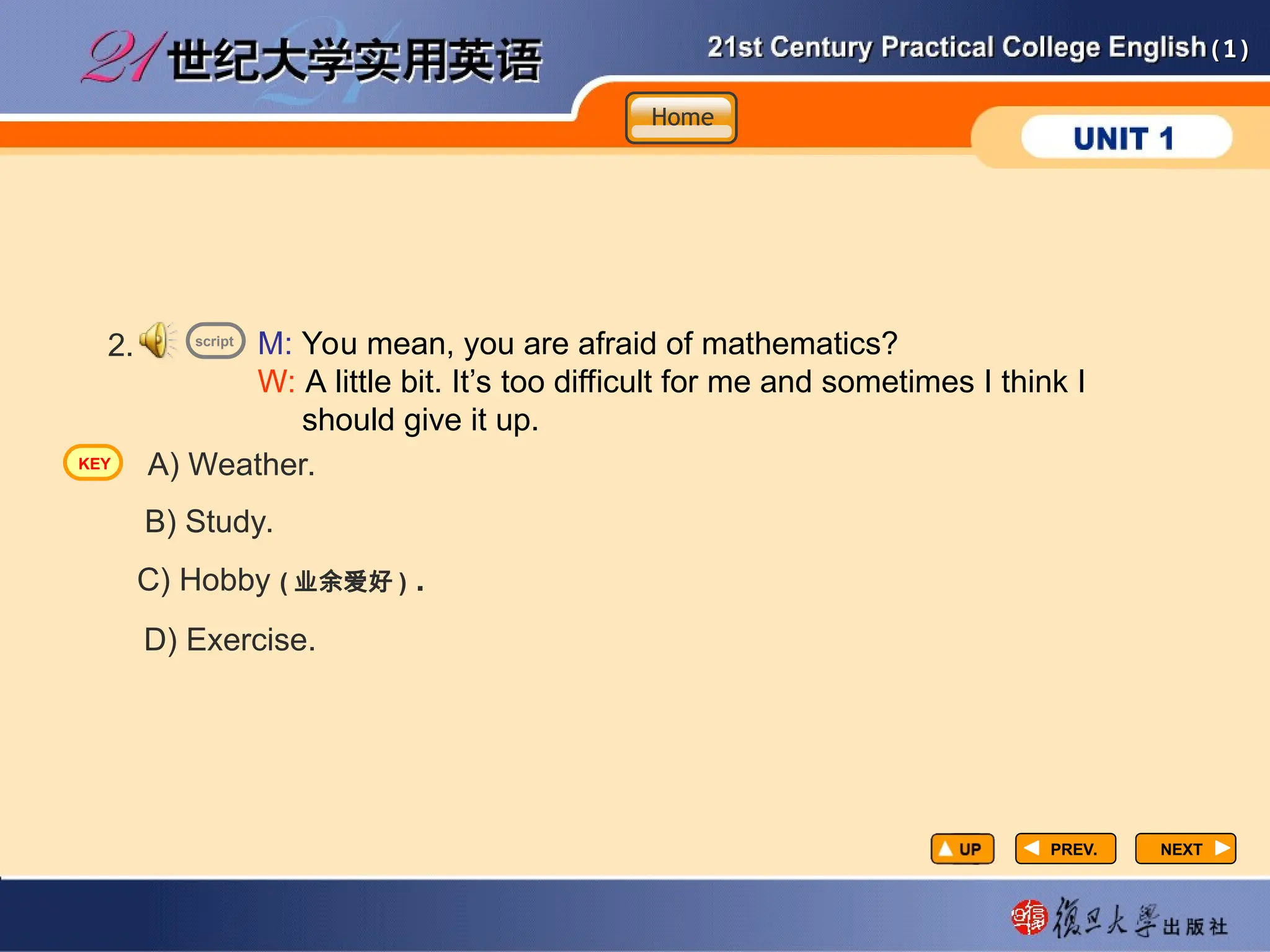 (1)
(1)
PREV.
PREV. NEXT
NEXT
2. M: You mean, you are afraid of mathematics?
W: A little bit. It’s too difficult for me and sometimes I think I
should give it up.
A) Weather.
B) Study.
C) Hobby ( 业余爱好 ) .
D) Exercise.
script
Home
Home
Home
KEY
 