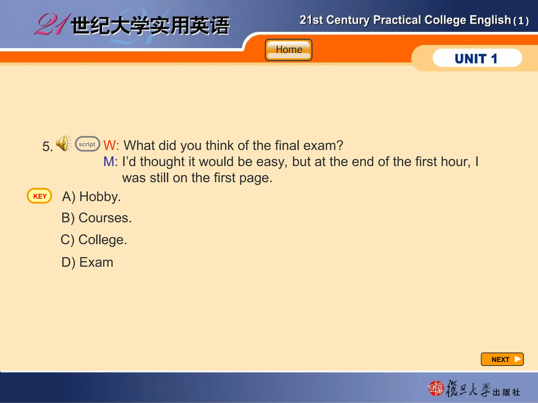 (1)
(1)
NEXT
NEXT
5. W: What did you think of the final exam?
M: I’d thought it would be easy, but at the end of the first hour, I
was still on the first page.
A) Hobby.
B) Courses.
C) College.
D) Exam
script
Home
Home
Home
KEY
 