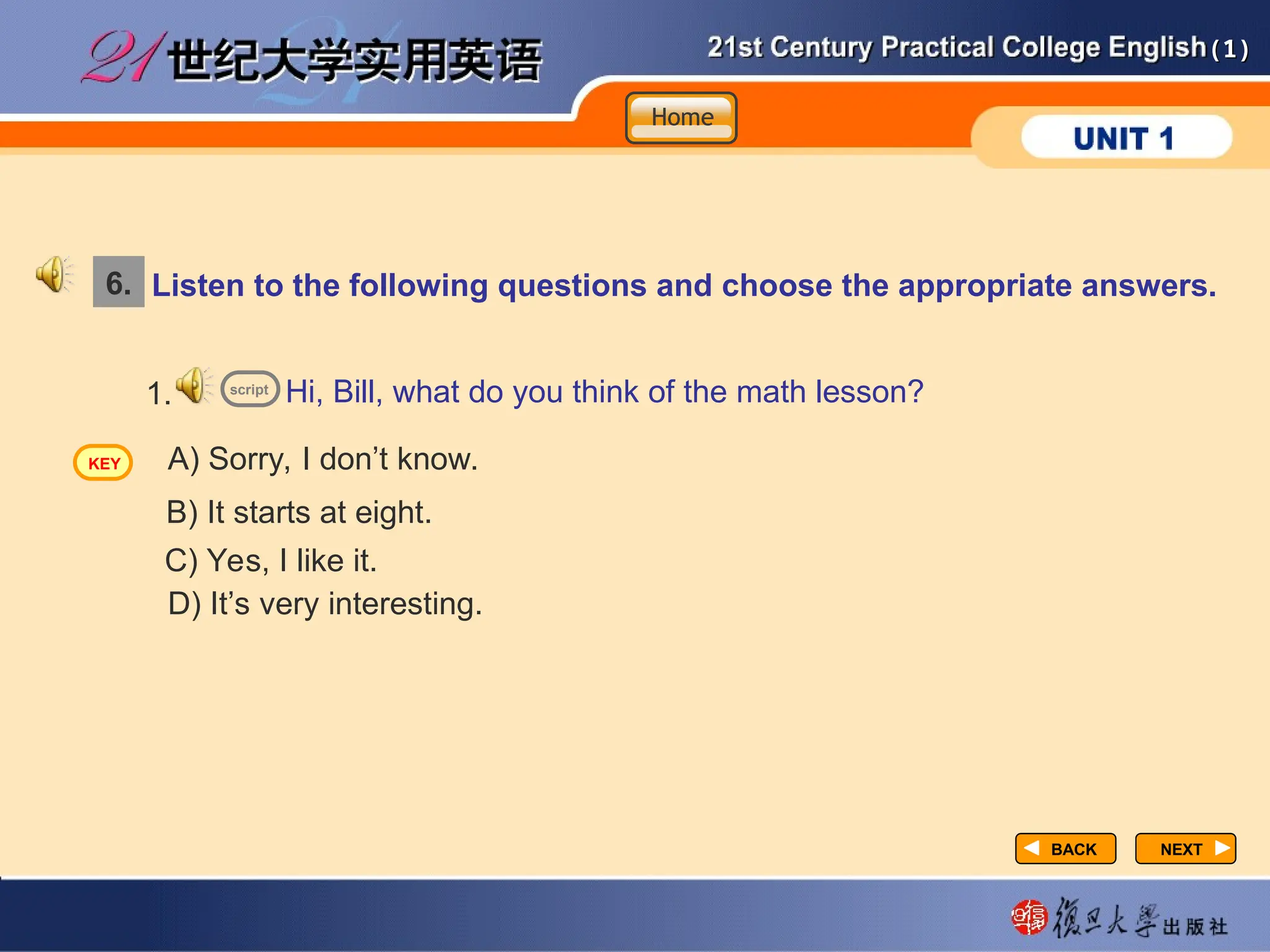 (1)
(1)
NEXT
NEXT
Listen to the following questions and choose the appropriate answers.
Hi, Bill, what do you think of the math lesson?
1.
A) Sorry, I don’t know.
B) It starts at eight.
C) Yes, I like it.
D) It’s very interesting.
6.
script
Home
Home
Home
KEY
BACK
BACK
 
