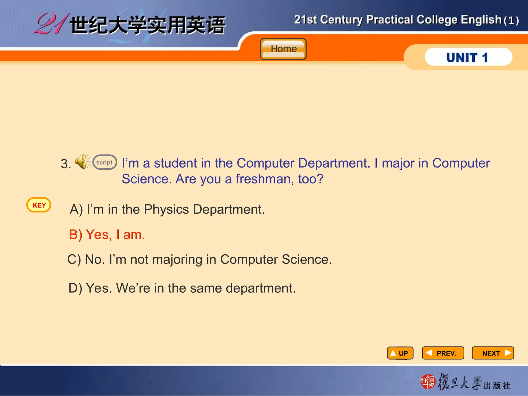 (1)
(1)
PREV.
PREV. NEXT
NEXT
I’m a student in the Computer Department. I major in Computer
Science. Are you a freshman, too?
3.
A) I’m in the Physics Department.
B) Yes, I am.
B) Yes, I am.
C) No. I’m not majoring in Computer Science.
D) Yes. We’re in the same department.
script
Home
Home
Home
KEY
 
