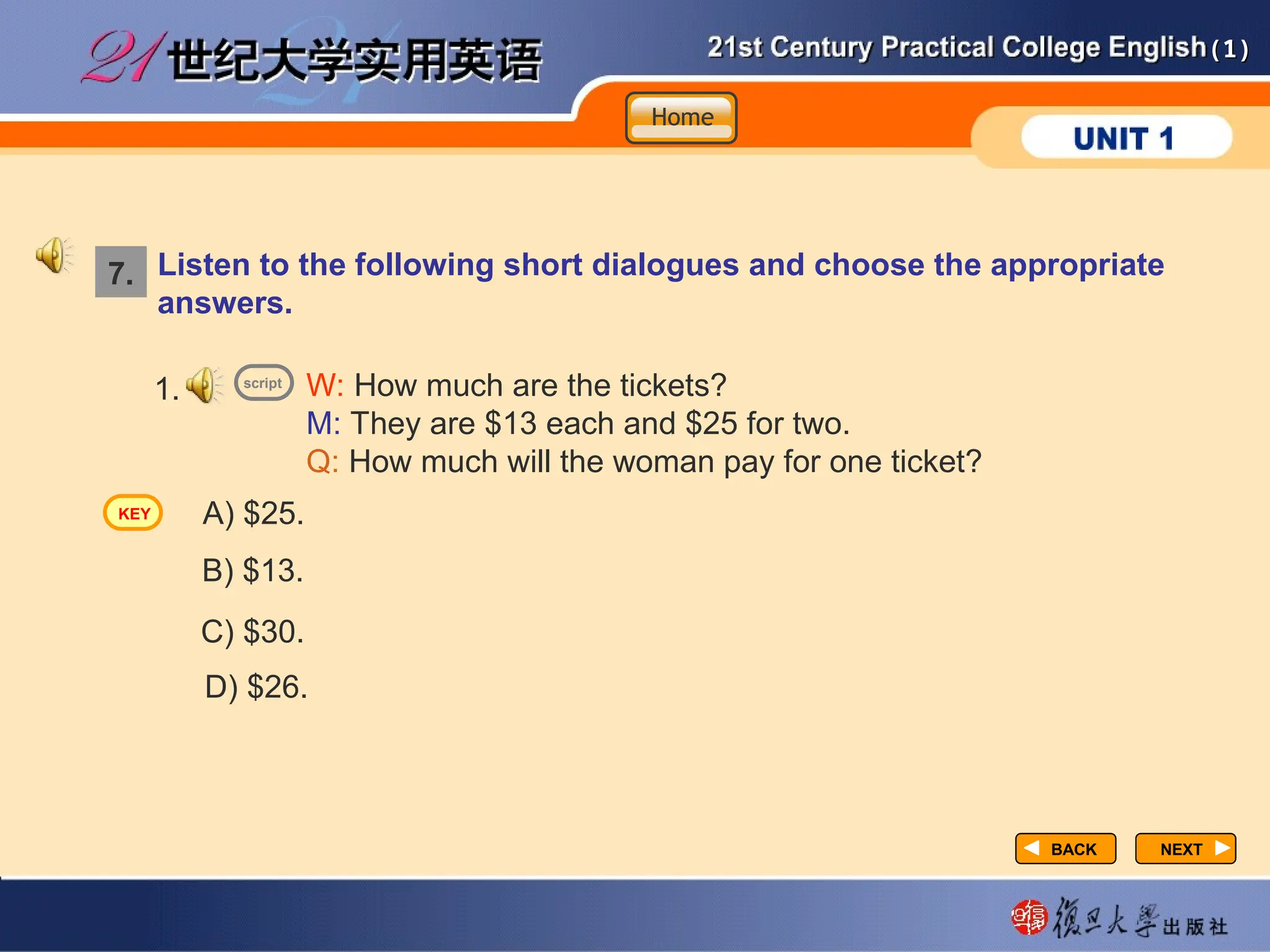 (1)
(1)
NEXT
NEXT
Listen to the following short dialogues and choose the appropriate
answers.
W: How much are the tickets?
M: They are $13 each and $25 for two.
Q: How much will the woman pay for one ticket?
1.
A) $25.
B) $13.
C) $30.
D) $26.
7.
script
Home
Home
Home
KEY
BACK
BACK
 