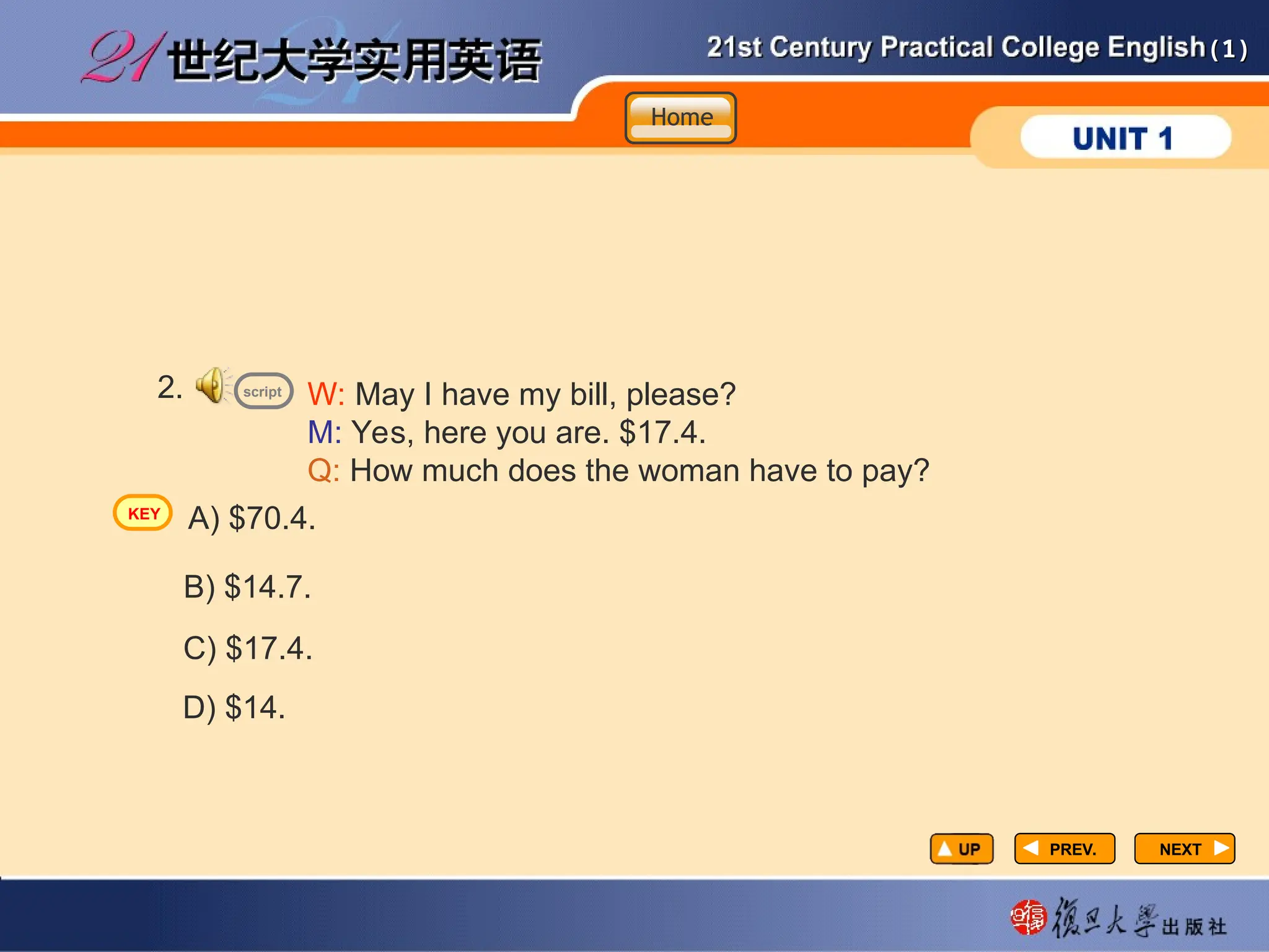 (1)
(1)
PREV.
PREV. NEXT
NEXT
W: May I have my bill, please?
M: Yes, here you are. $17.4.
Q: How much does the woman have to pay?
2.
A) $70.4.
B) $14.7.
C) $17.4.
D) $14.
script
Home
Home
Home
KEY
 