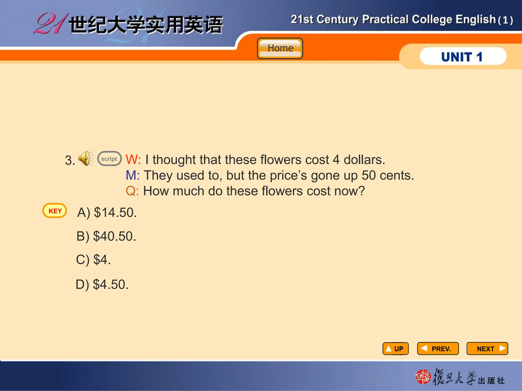 (1)
(1)
PREV.
PREV. NEXT
NEXT
3. W: I thought that these flowers cost 4 dollars.
M: They used to, but the price’s gone up 50 cents.
Q: How much do these flowers cost now?
A) $14.50.
D) $4.50.
C) $4.
B) $40.50.
script
Home
Home
Home
KEY
 