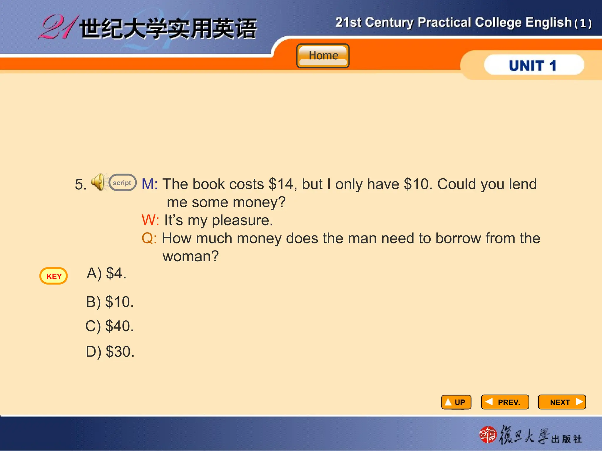 (1)
(1)
PREV.
PREV. NEXT
NEXT
5. M: The book costs $14, but I only have $10. Could you lend
me some money?
W: It’s my pleasure.
Q: How much money does the man need to borrow from the
woman?
D) $30.
A) $4.
B) $10.
C) $40.
script
Home
Home
Home
KEY
 