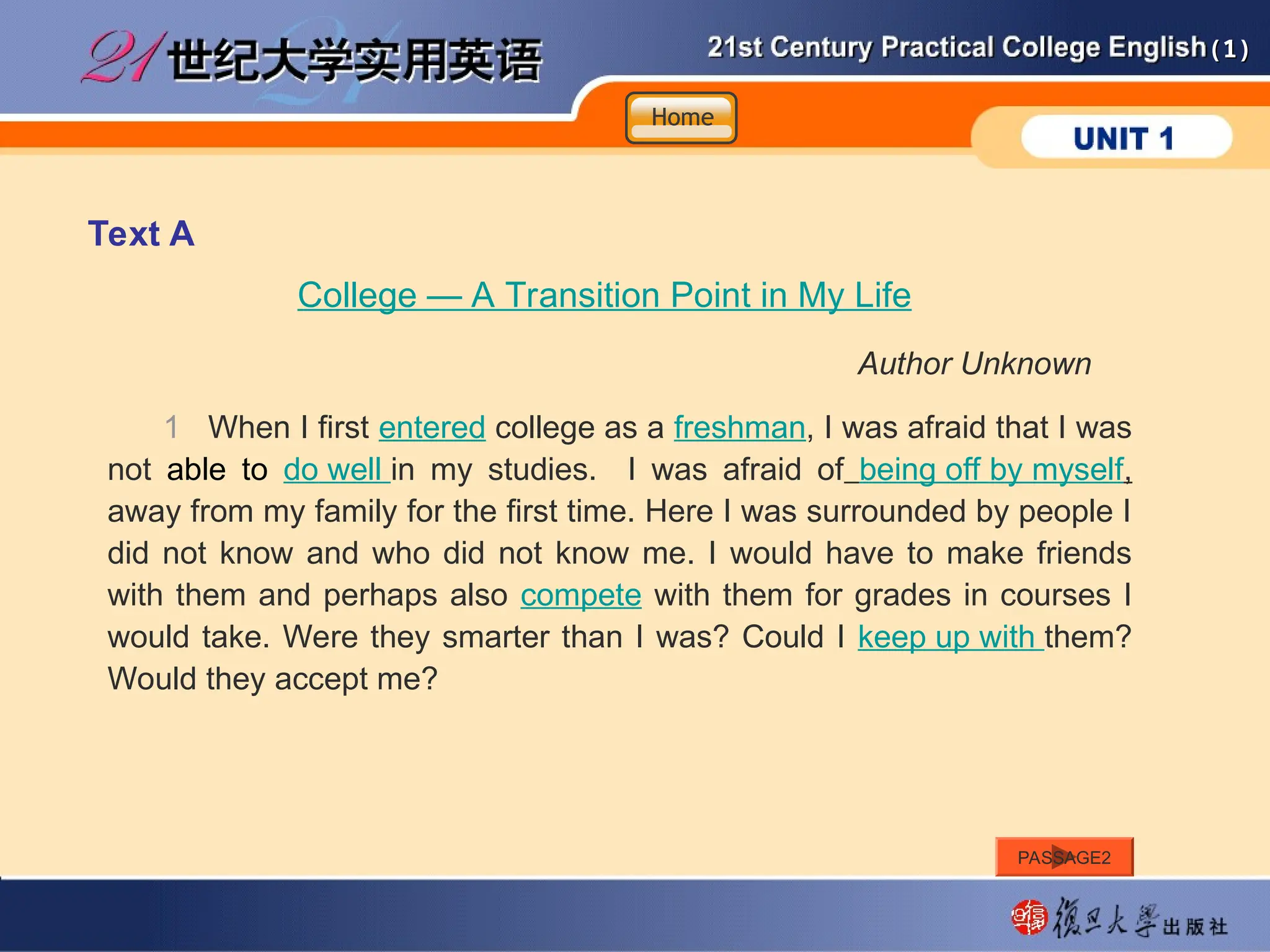 (1)
(1)
Text A
College — A Transition Point in My Life
Author Unknown
1 When I first entered college as a freshman, I was afraid that I was
not able to do well in my studies. I was afraid of being off by myself,
away from my family for the first time. Here I was surrounded by people I
did not know and who did not know me. I would have to make friends
with them and perhaps also compete with them for grades in courses I
would take. Were they smarter than I was? Could I keep up with them?
Would they accept me?
Home
Home
Home
PASSAGE2
 