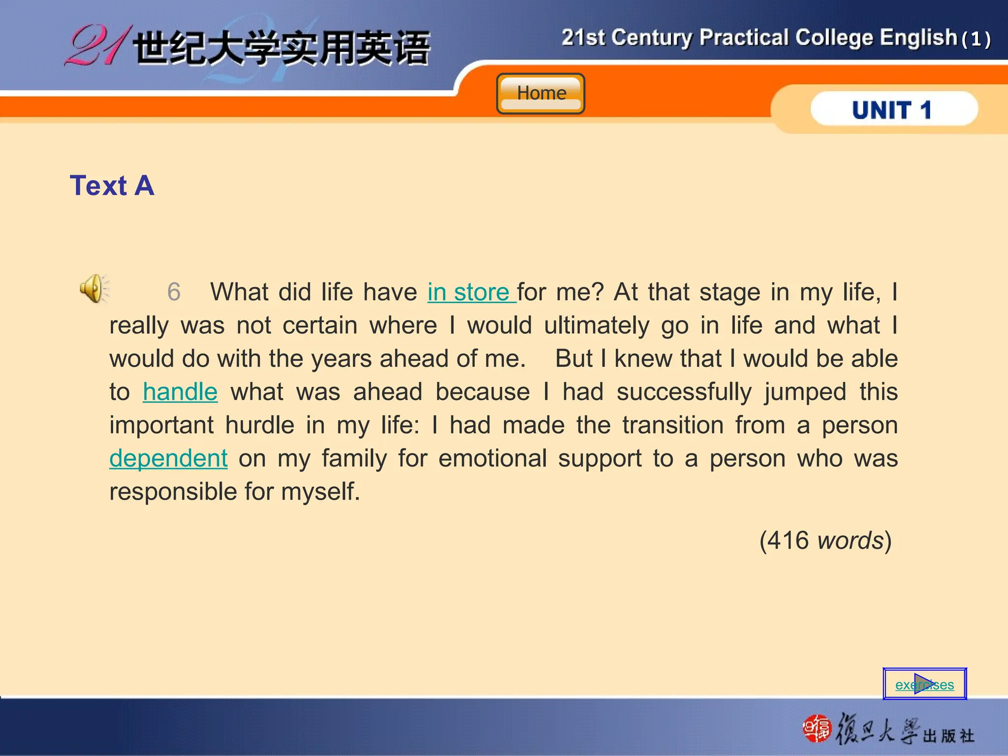 (1)
(1)
Text A
6 What did life have in store for me? At that stage in my life, I
really was not certain where I would ultimately go in life and what I
would do with the years ahead of me. But I knew that I would be able
to handle what was ahead because I had successfully jumped this
important hurdle in my life: I had made the transition from a person
dependent on my family for emotional support to a person who was
responsible for myself.
(416 words)
Home
Home
Home
exercises
 