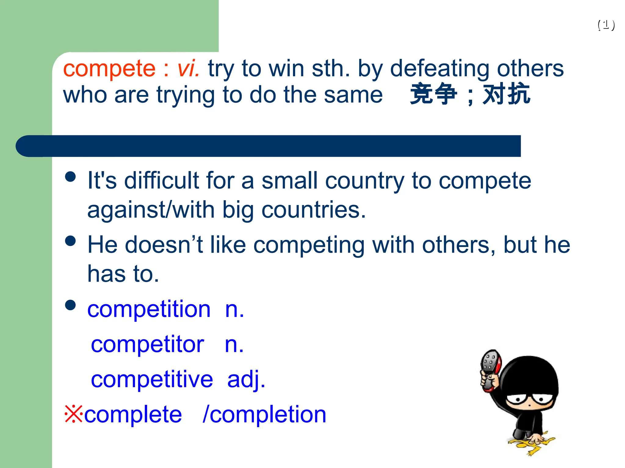 (1)
(1)
compete : vi. try to win sth. by defeating others
who are trying to do the same 竞争；对抗
 It's difficult for a small country to compete
against/with big countries.
 He doesn’t like competing with others, but he
has to.
 competition n.
competitor n.
competitive adj.
※complete /completion
 