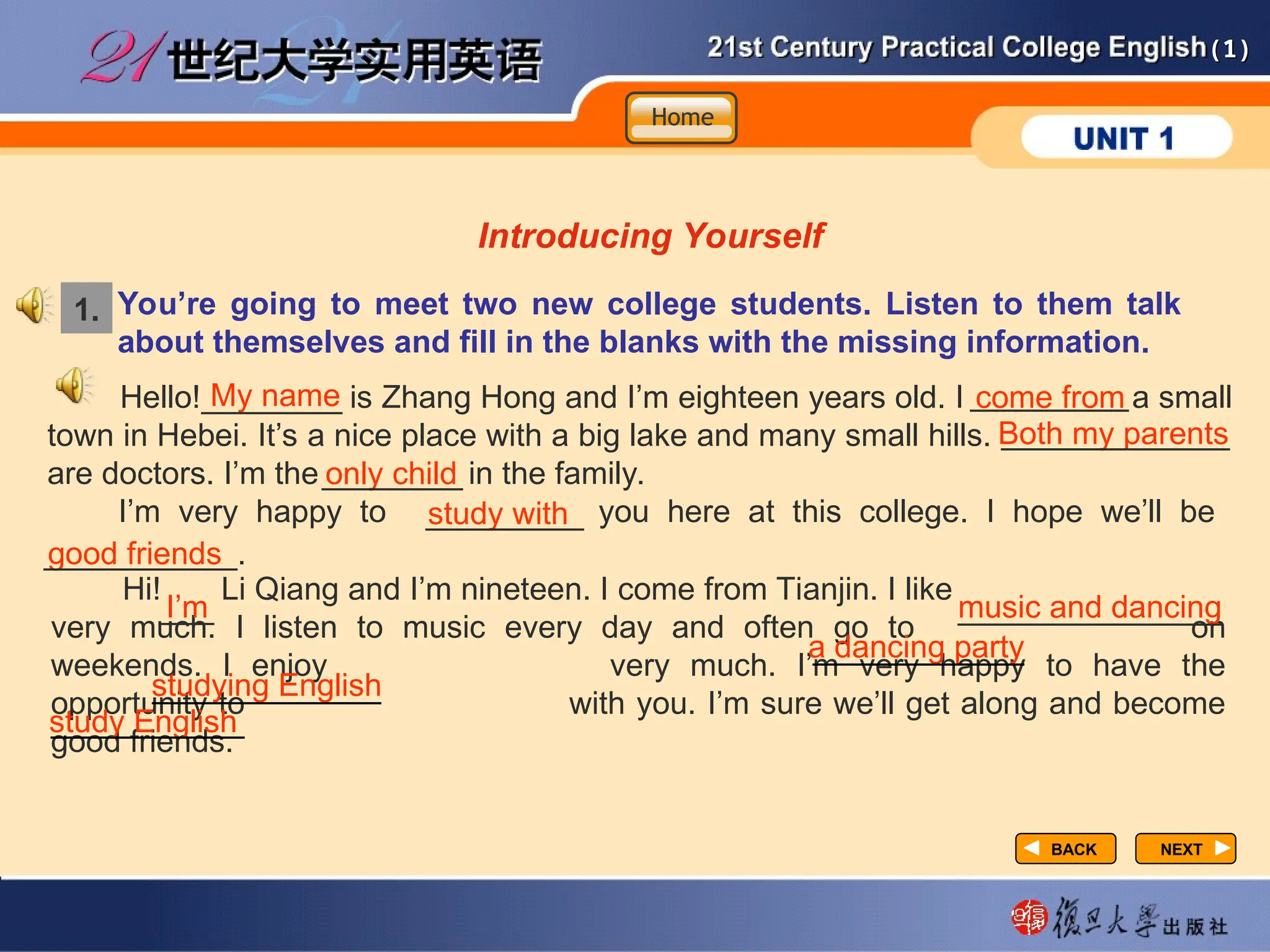 (1)
(1)
You’re going to meet two new college students. Listen to them talk
about themselves and fill in the blanks with the missing information.
Introducing Yourself
1.
Hello! My name is Zhang Hong and I’m eighteen years old. I come from a small
town in Hebei. It’s a nice place with a big lake and many small hills. Both my parents
are doctors. I’m the only child in the family.
I’m very happy to study with you here at this college. I hope we’ll be
good friends
Hi! I’m Li Qiang and I’m nineteen. I come from Tianjin. I like music and dancing
very much. I listen to music every day and often go to a dancing party on
weekends. I enjoy studying English very much. I’m very happy to have the
opportunity to study English with you. I’m sure we’ll get along and become
good friends.
My name
________ come from
_________
Both my parents
_____________
good friends
___________.
only child
________
study with
_________
I’m
___ music and dancing
_______________
a dancing party
____________
studying English
_____________
study English
___________
NEXT
NEXT
BACK
BACK
Home
Home
Home
 