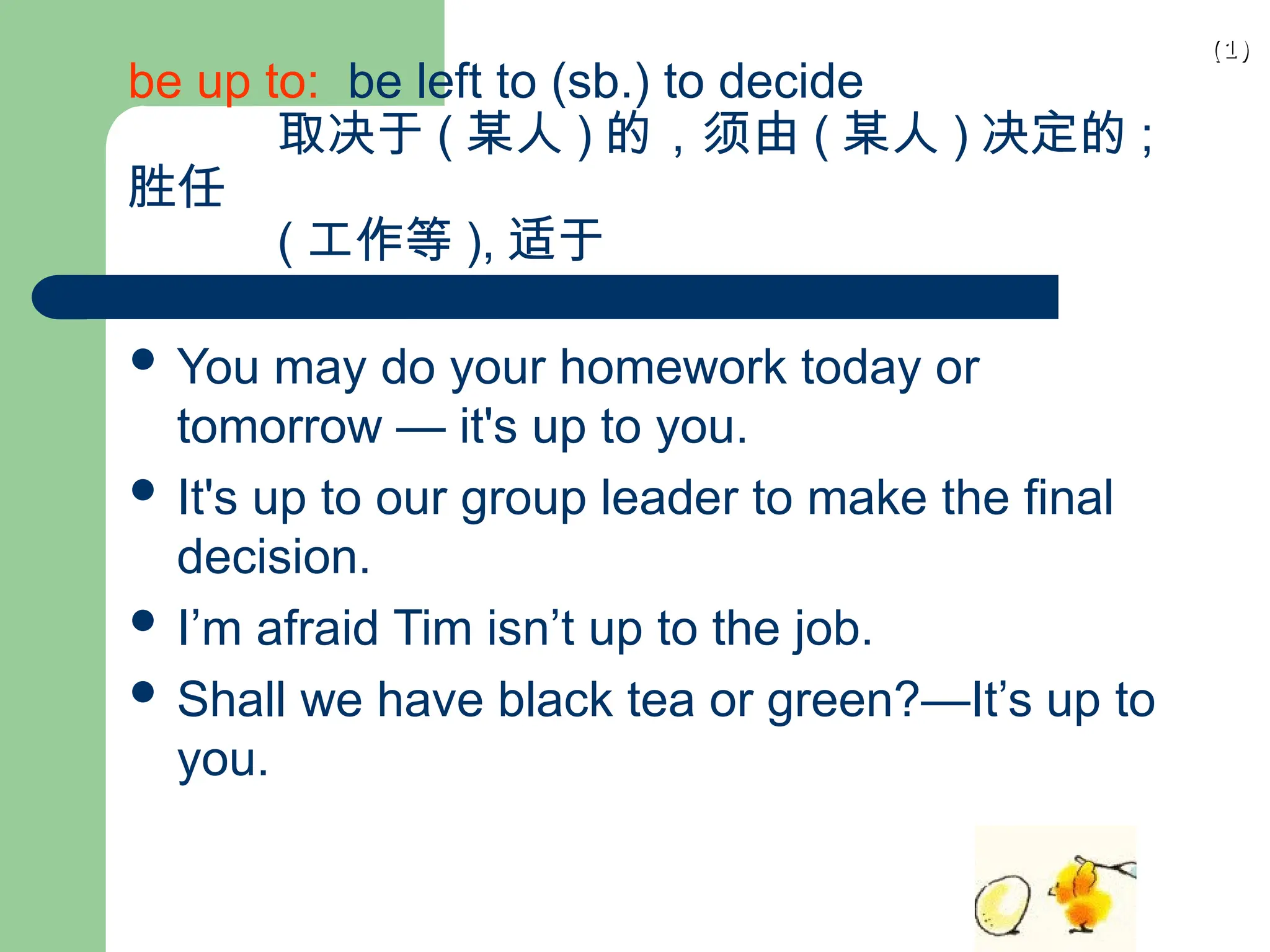 (1)
(1)
be up to: be left to (sb.) to decide
取决于 ( 某人 ) 的，须由 ( 某人 ) 决定的 ;
胜任
( 工作等 ), 适于
 You may do your homework today or
tomorrow — it's up to you.
 It's up to our group leader to make the final
decision.
 I’m afraid Tim isn’t up to the job.
 Shall we have black tea or green?—It’s up to
you.
 
