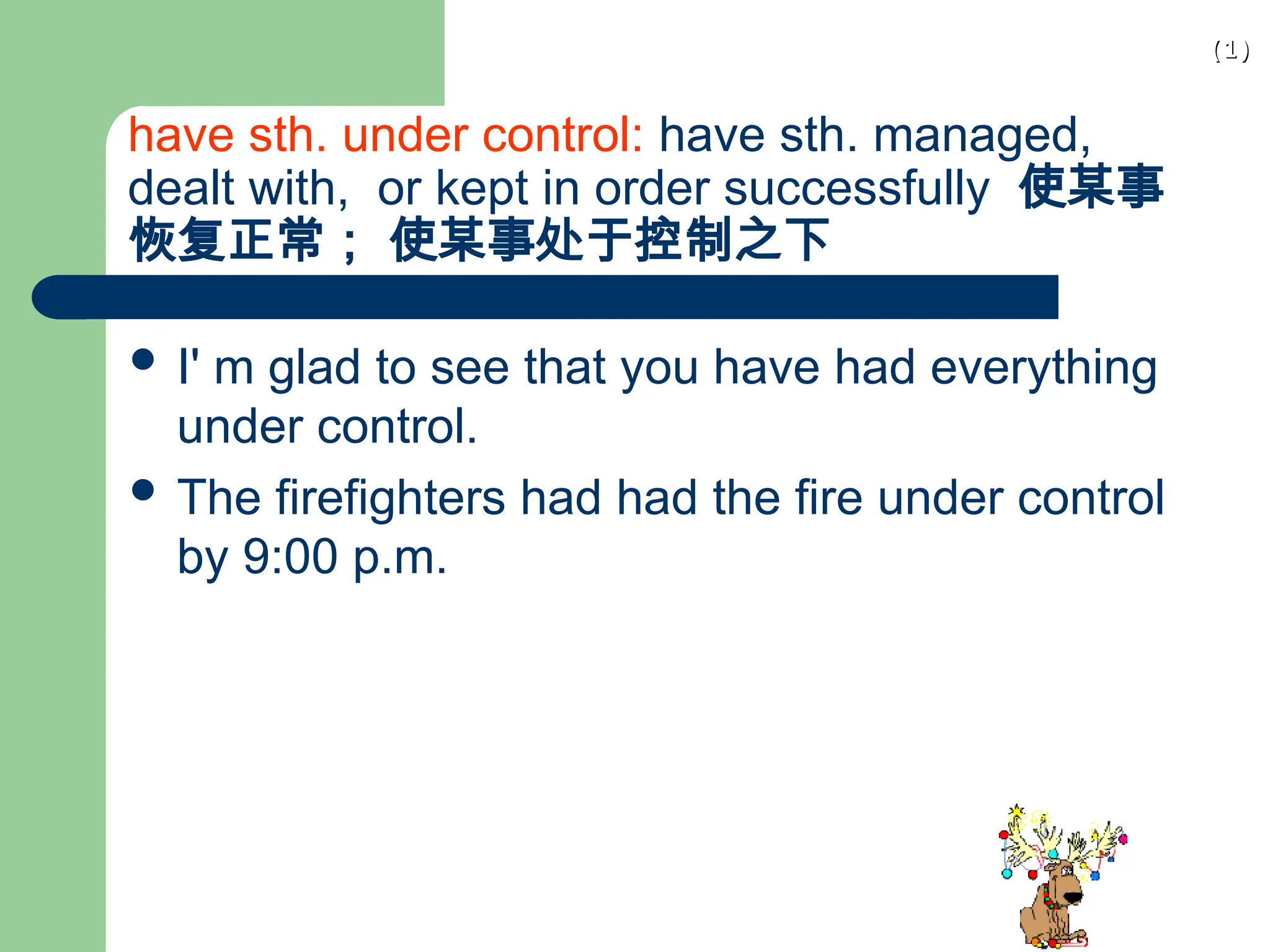 (1)
(1)
have sth. under control: have sth. managed,
dealt with, or kept in order successfully 使某事
恢复正常； 使某事处于控制之下
 I' m glad to see that you have had everything
under control.
 The firefighters had had the fire under control
by 9:00 p.m.
 