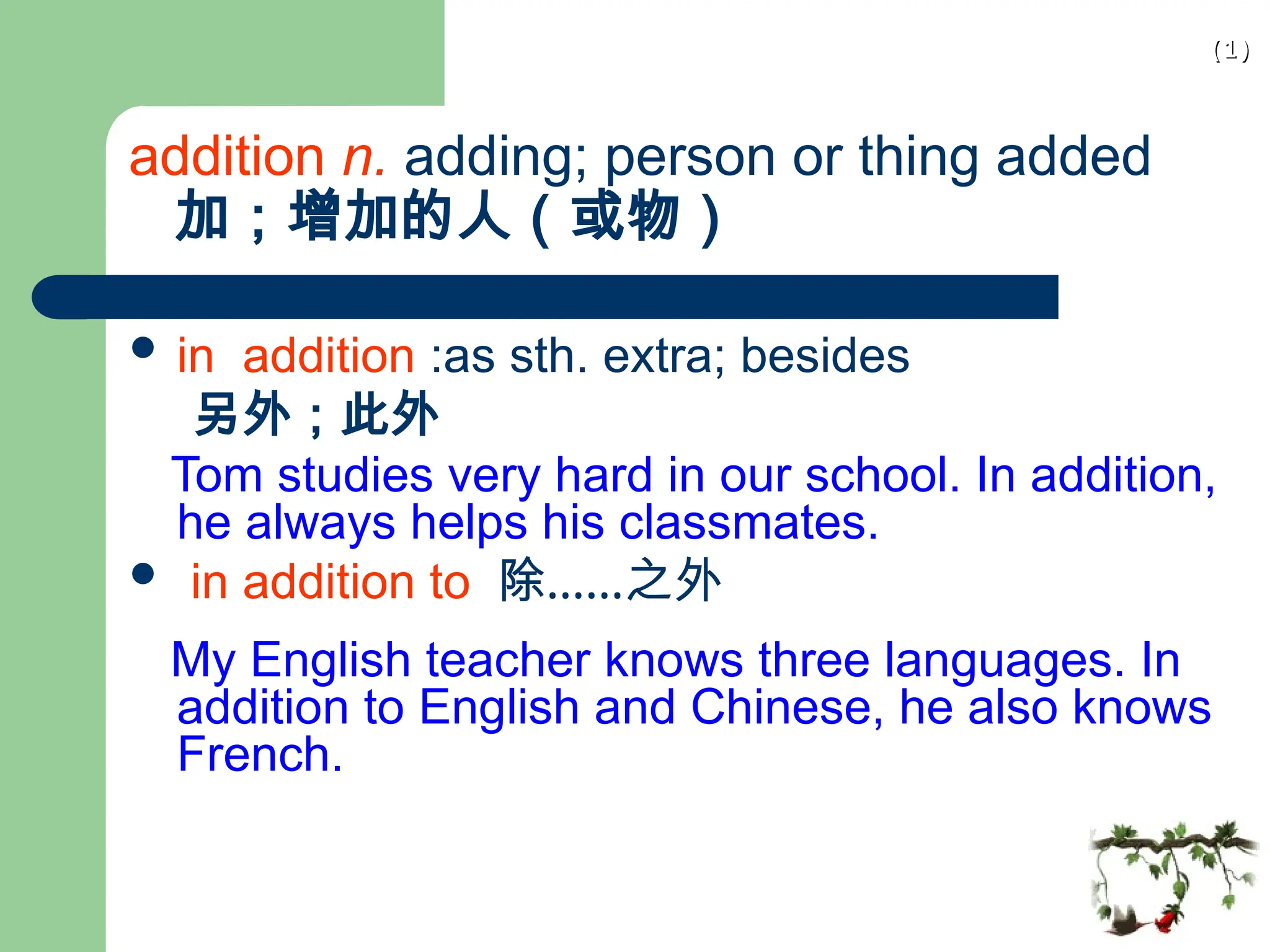 (1)
(1)
addition n. adding; person or thing added
加；增加的人（或物）
 in addition :as sth. extra; besides
另外；此外
Tom studies very hard in our school. In addition,
he always helps his classmates.
 in addition to 除……之外
My English teacher knows three languages. In
addition to English and Chinese, he also knows
French.
 
