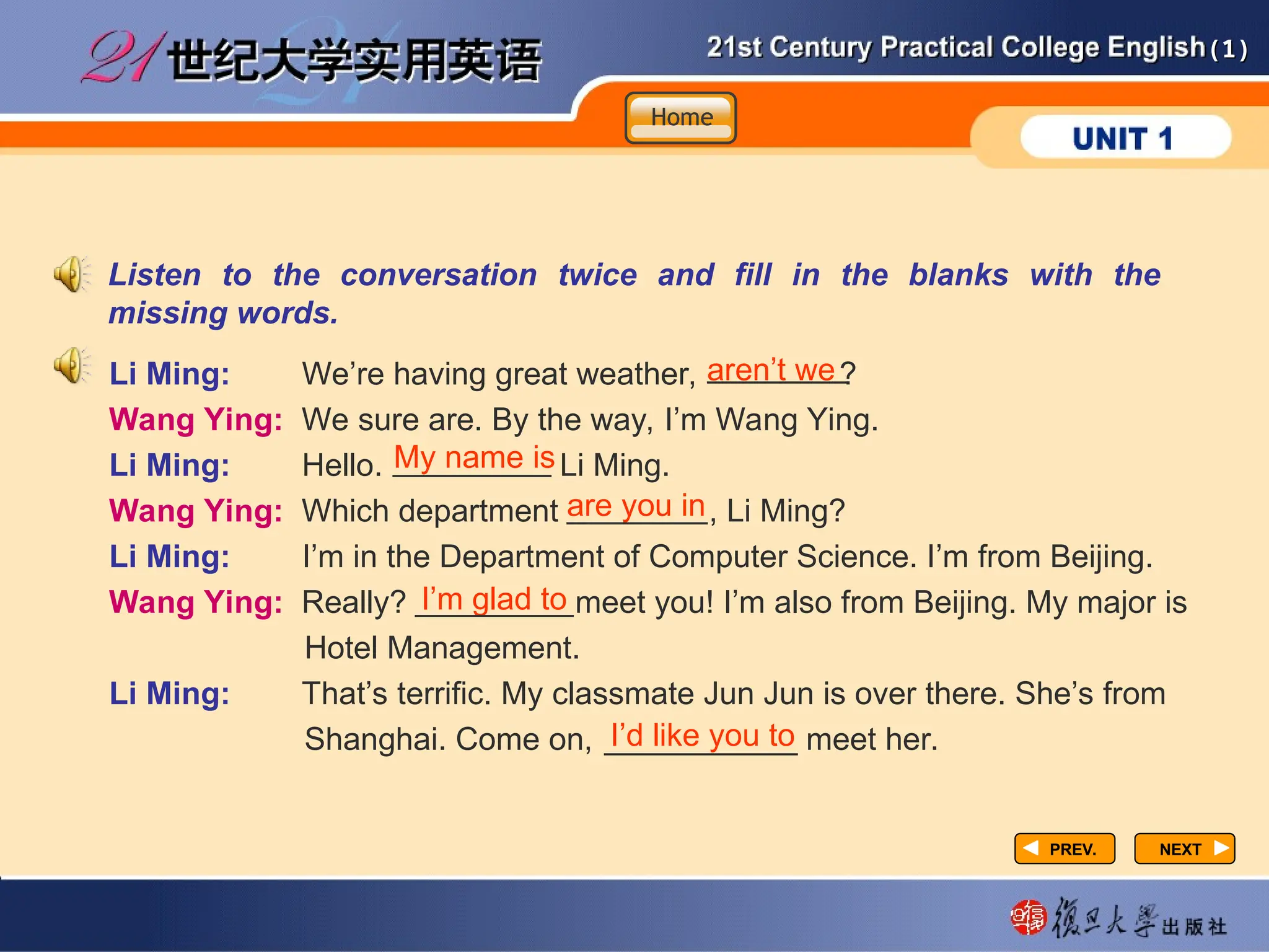 (1)
(1)
PREV.
PREV. NEXT
NEXT
Listen to the conversation twice and fill in the blanks with the
missing words.
Li Ming: We’re having great weather, ?
Wang Ying: We sure are. By the way, I’m Wang Ying.
Li Ming: Hello. Li Ming.
Wang Ying: Which department , Li Ming?
Li Ming: I’m in the Department of Computer Science. I’m from Beijing.
Wang Ying: Really? meet you! I’m also from Beijing. My major is
Hotel Management.
Li Ming: That’s terrific. My classmate Jun Jun is over there. She’s from
Shanghai. Come on, meet her.
aren’t we
________
My name is
_________
I’m glad to
_________
I’d like you to
___________
are you in
________
Home
Home
Home
 