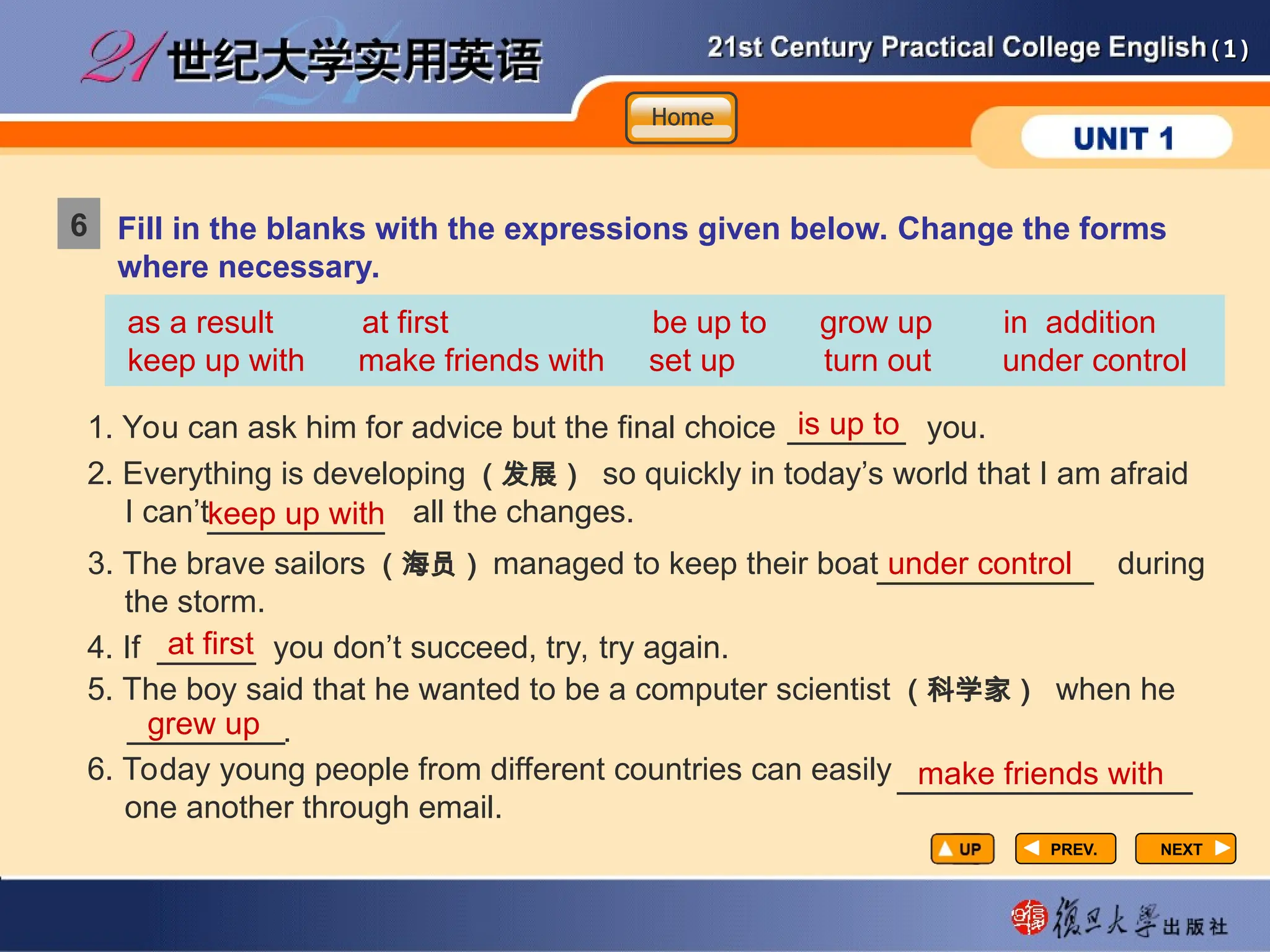 (1)
(1)
Fill in the blanks with the expressions given below. Change the forms
where necessary.
as a result at first be up to grow up in addition
keep up with make friends with set up turn out under control
1. You can ask him for advice but the final choice you.
NEXT
NEXT
is up to
keep up with
under control
2. Everything is developing （发展） so quickly in today’s world that I am afraid
I can’t all the changes.
3. The brave sailors （海员） managed to keep their boat during
the storm.
PREV.
PREV.
6
Home
Home
Home
______
_________
___________
4. If you don’t succeed, try, try again.
5. The boy said that he wanted to be a computer scientist （科学家） when he
.
6. Today young people from different countries can easily
one another through email.
at first
_____
grew up
make friends with
________
_______________
 
