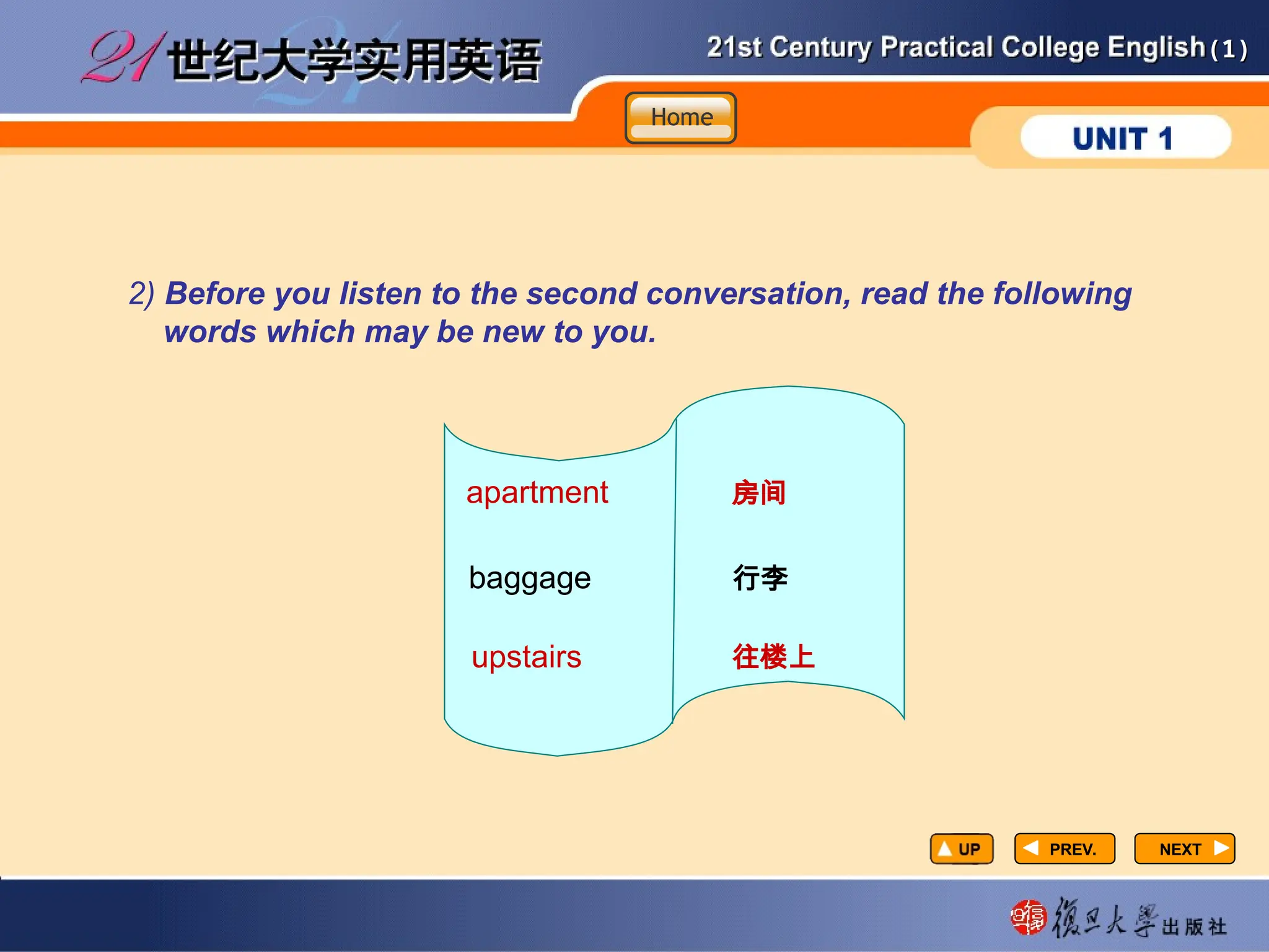 (1)
(1)
PREV.
PREV. NEXT
NEXT
2) Before you listen to the second conversation, read the following
words which may be new to you.
apartment 房间
baggage 行李
upstairs 往楼上
Home
Home
Home
 