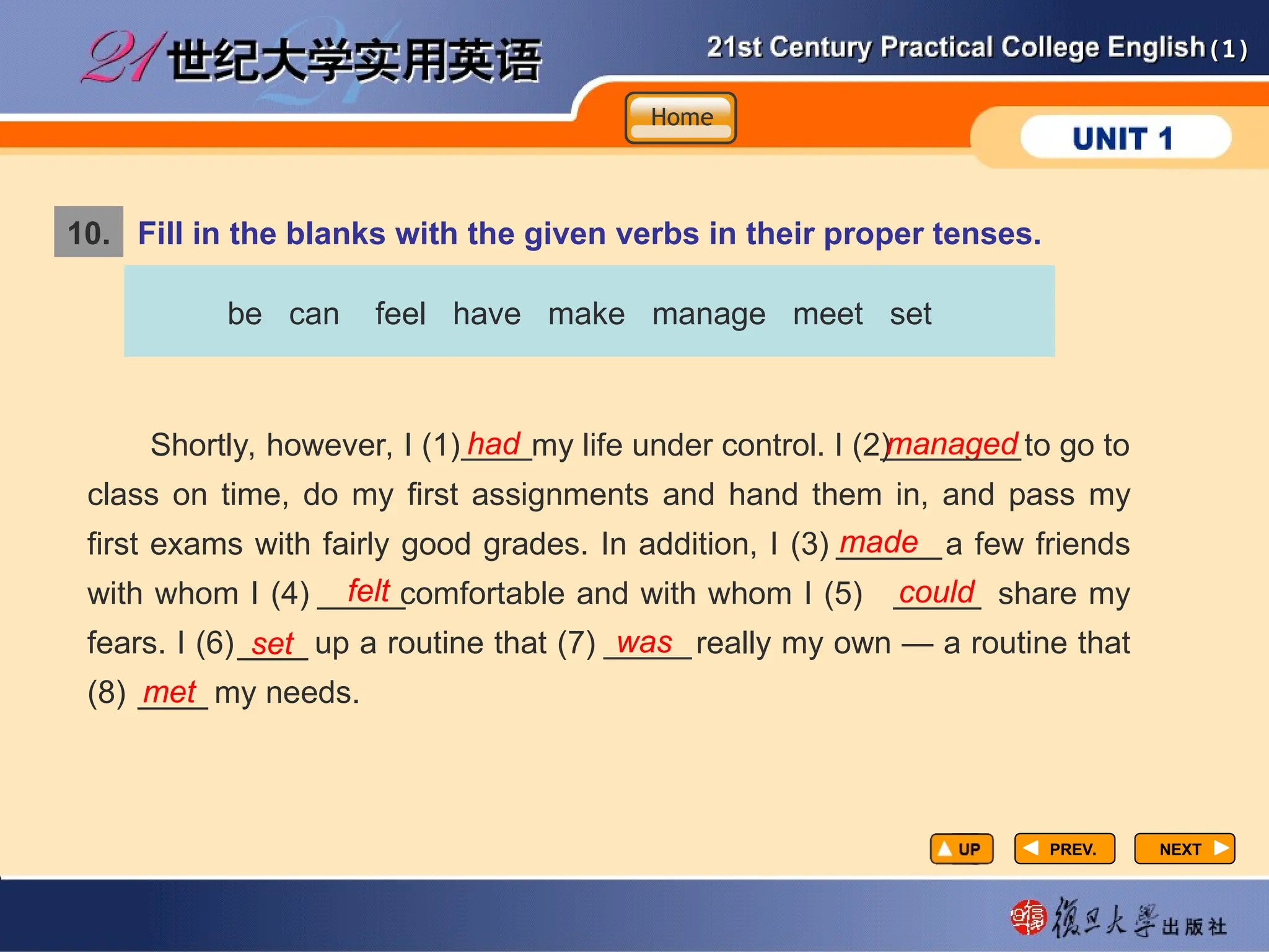 (1)
(1)
10. Fill in the blanks with the given verbs in their proper tenses.
PREV.
PREV. NEXT
NEXT
be can feel have make manage meet set
Shortly, however, I (1) my life under control. I (2) to go to
class on time, do my first assignments and hand them in, and pass my
first exams with fairly good grades. In addition, I (3) a few friends
with whom I (4) comfortable and with whom I (5) share my
fears. I (6) up a routine that (7) really my own — a routine that
(8) my needs.
had managed
made
felt could
set was
met
Home
Home
Home
____ ________
______
_____ _____
____ _____
____
 