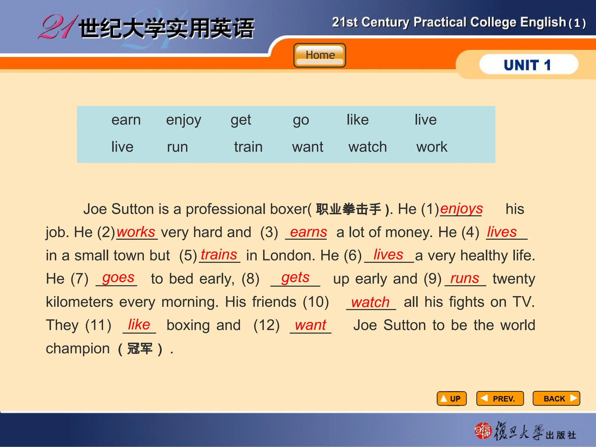 (1)
(1)
PREV.
PREV.
be can feel have make manage meet set
earn enjoy get go like live
live run train want watch work
Joe Sutton is a professional boxer( 职业拳击手 ). He (1) his
job. He (2) very hard and (3) a lot of money. He (4)
in a small town but (5) in London. He (6) a very healthy life.
He (7) to bed early, (8) up early and (9) twenty
kilometers every morning. His friends (10) all his fights on TV.
They (11) boxing and (12) Joe Sutton to be the world
champion （冠军） .
enjoys
works earns lives
trains lives
goes gets runs
watch
like want
BACK
BACK
Home
Home
Home
_____ _____ _____
_____ ______
_____ ______ _____
______
____ _____
_____
 