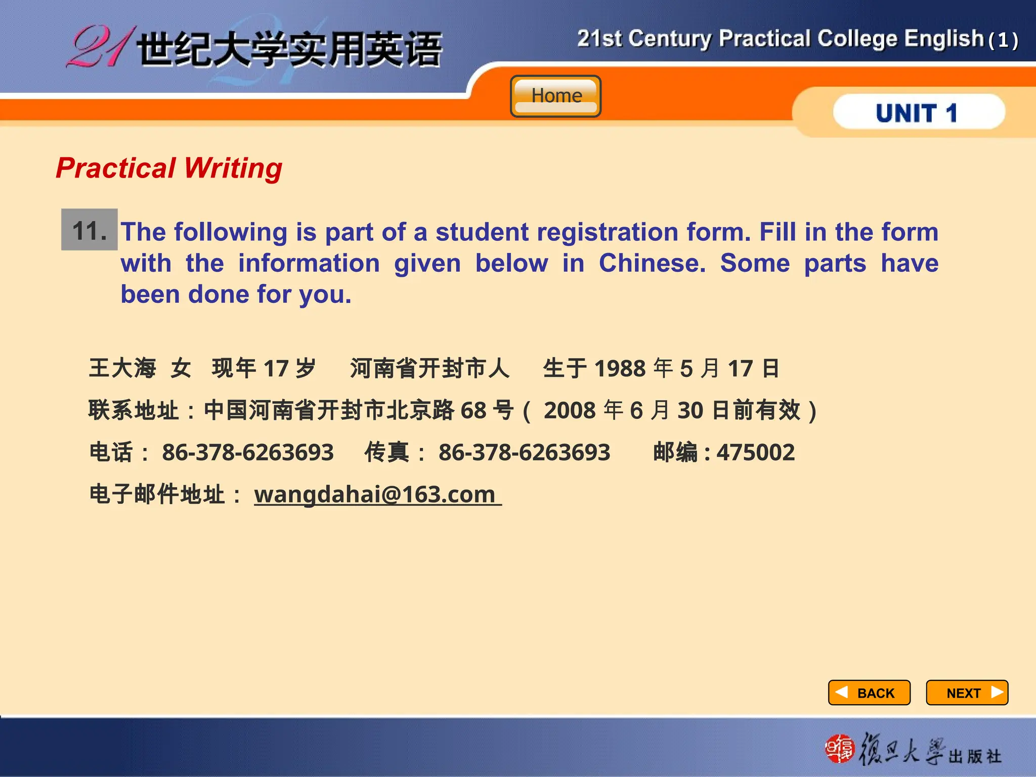 (1)
(1)
NEXT
NEXT
BACK
BACK
Practical Writing
The following is part of a student registration form. Fill in the form
with the information given below in Chinese. Some parts have
been done for you.
11.
王大海 女 现年 17 岁 河南省开封市人 生于 1988 年 5 月 17 日
联系地址：中国河南省开封市北京路 68 号（ 2008 年 6 月 30 日前有效）
电话： 86-378-6263693 传真： 86-378-6263693 邮编 : 475002
电子邮件地址： wangdahai@163.com
Home
Home
Home
 