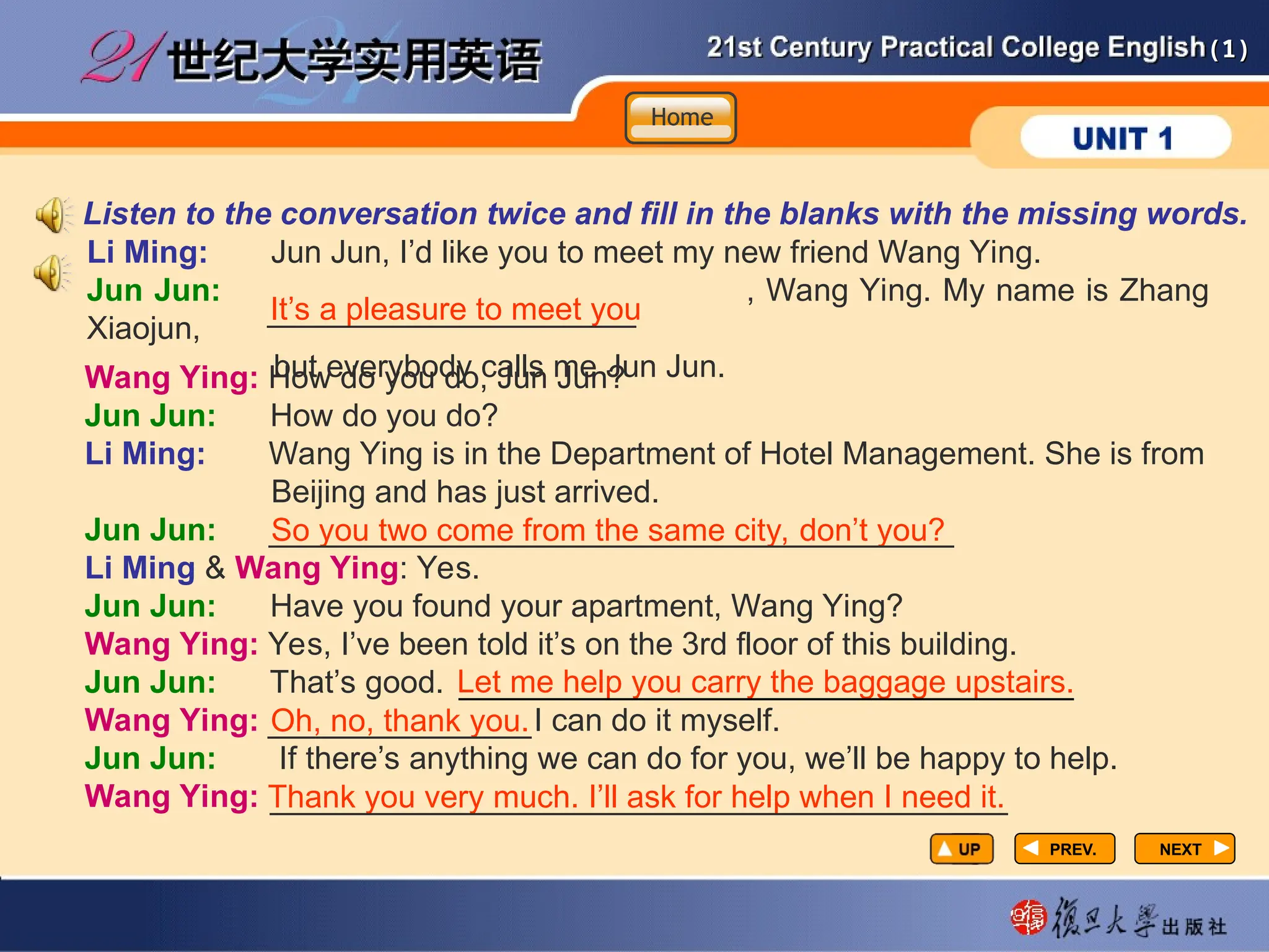 (1)
(1)
PREV.
PREV. NEXT
NEXT
Wang Ying: How do you do, Jun Jun?
Jun Jun: How do you do?
Li Ming: Wang Ying is in the Department of Hotel Management. She is from
Beijing and has just arrived.
Jun Jun:
Li Ming & Wang Ying: Yes.
Jun Jun: Have you found your apartment, Wang Ying?
Wang Ying: Yes, I’ve been told it’s on the 3rd floor of this building.
Jun Jun: That’s good.
Wang Ying: I can do it myself.
Jun Jun: If there’s anything we can do for you, we’ll be happy to help.
Wang Ying:
So you two come from the same city, don’t you?
_______________________________________
Let me help you carry the baggage upstairs.
___________________________________
Oh, no, thank you.
_______________
Thank you very much. I’ll ask for help when I need it.
__________________________________________
Li Ming: Jun Jun, I’d like you to meet my new friend Wang Ying.
Jun Jun: , Wang Ying. My name is Zhang
Xiaojun,
but everybody calls me Jun Jun.
Listen to the conversation twice and fill in the blanks with the missing words.
It’s a pleasure to meet you
_____________________
Home
Home
Home
 