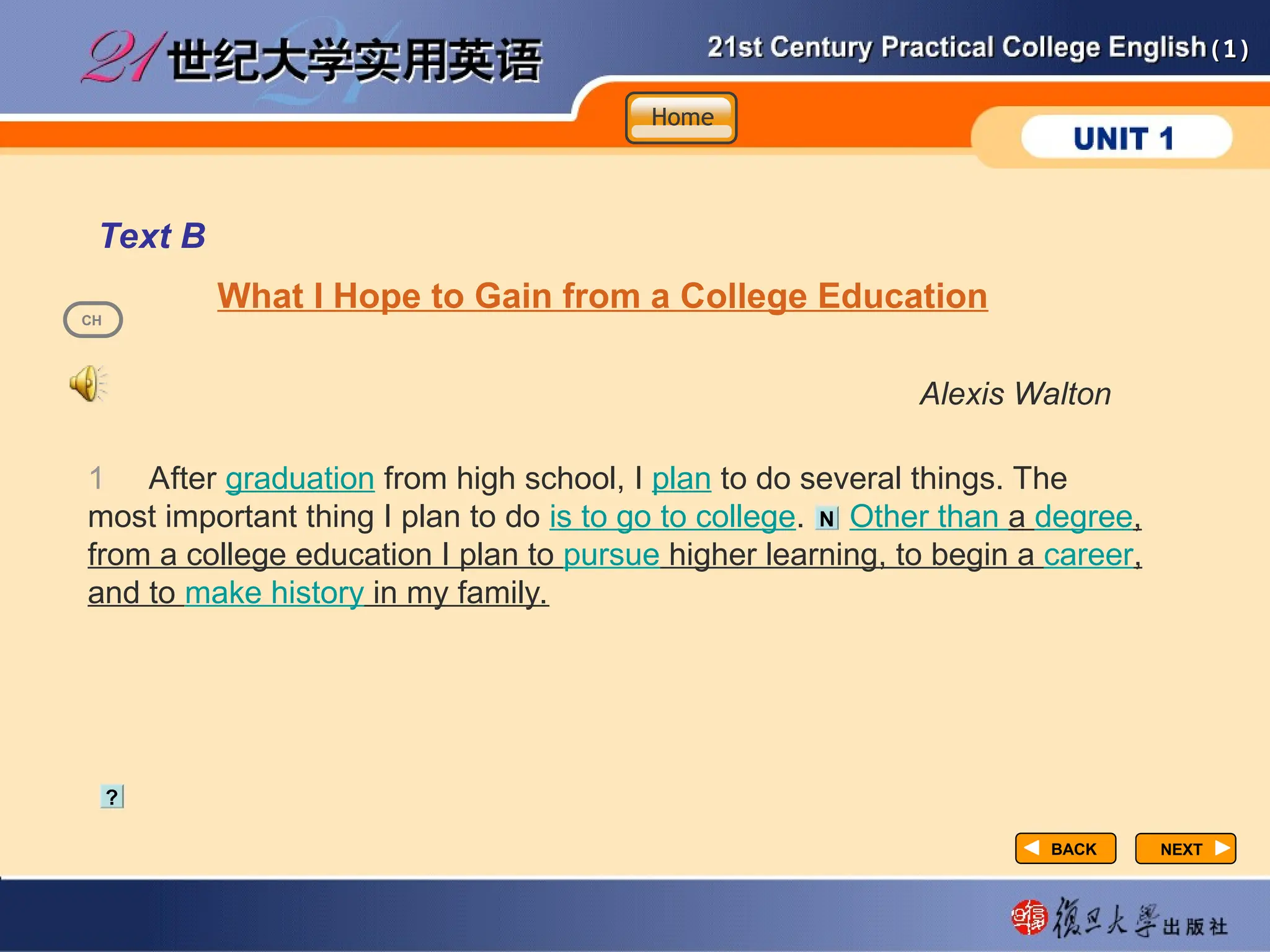 (1)
(1)
NEXT
NEXT
Text B
What I Hope to Gain from a College Education
Alexis Walton
1 After graduation from high school, I plan to do several things. The
most important thing I plan to do is to go to college. Other than a degree,
from a college education I plan to pursue higher learning, to begin a career,
and to make history in my family.
?
N
BACK
BACK
CH
Home
Home
Home
 