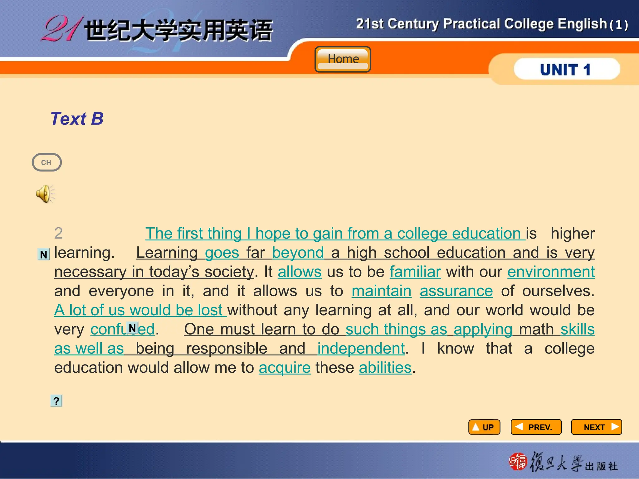 (1)
(1)
PREV.
PREV. NEXT
NEXT
Text B
2 The first thing I hope to gain from a college education is higher
learning. Learning goes far beyond a high school education and is very
necessary in today’s society. It allows us to be familiar with our environment
and everyone in it, and it allows us to maintain assurance of ourselves.
A lot of us would be lost without any learning at all, and our world would be
very confused. One must learn to do such things as applying math skills
as well as being responsible and independent. I know that a college
education would allow me to acquire these abilities.
?
N
N
CH
Home
Home
Home
 