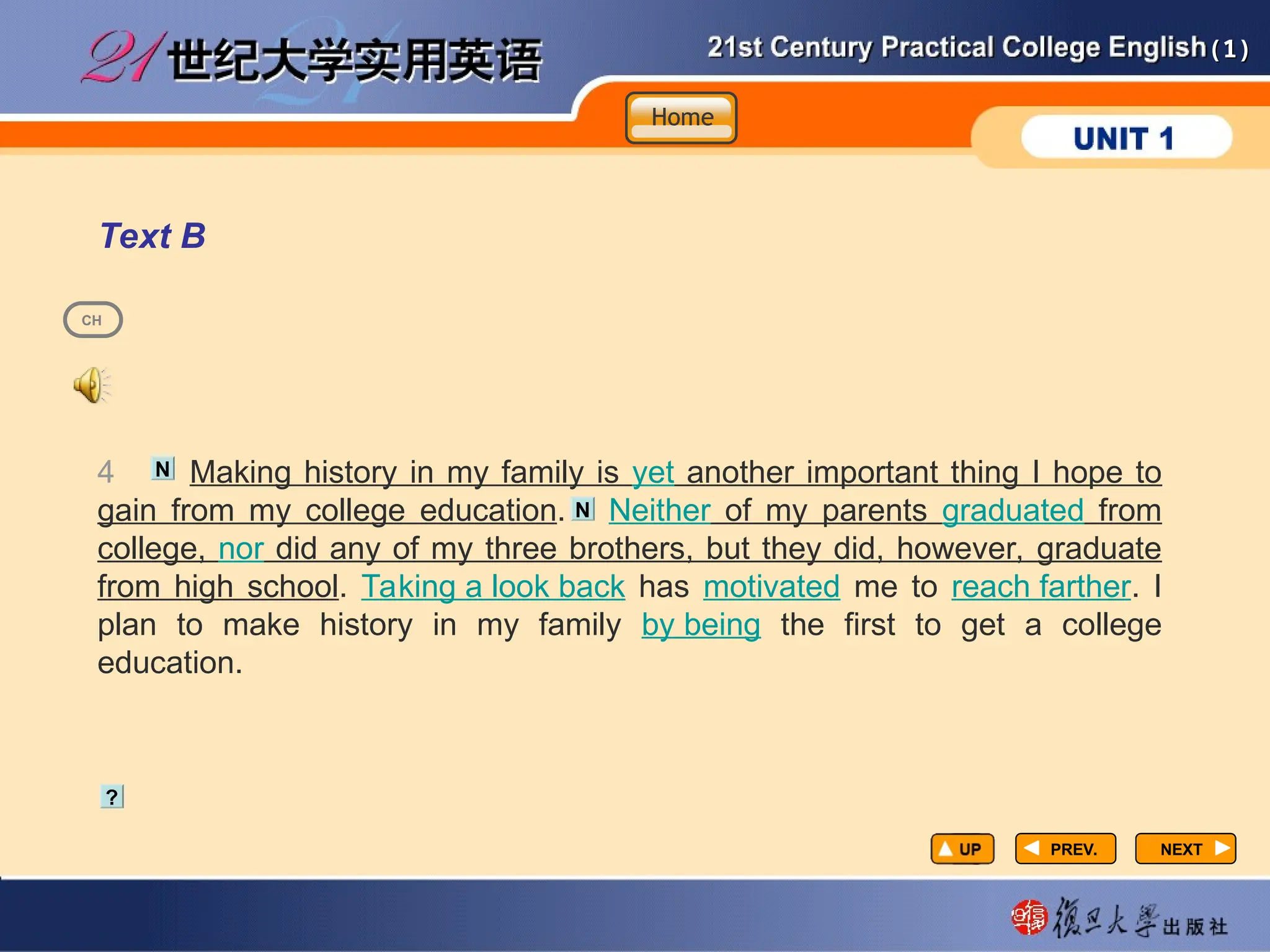 (1)
(1)
PREV.
PREV. NEXT
NEXT
Text B
4 Making history in my family is yet another important thing I hope to
gain from my college education. Neither of my parents graduated from
college, nor did any of my three brothers, but they did, however, graduate
from high school. Taking a look back has motivated me to reach farther. I
plan to make history in my family by being the first to get a college
education.
?
N
N
CH
Home
Home
Home
 