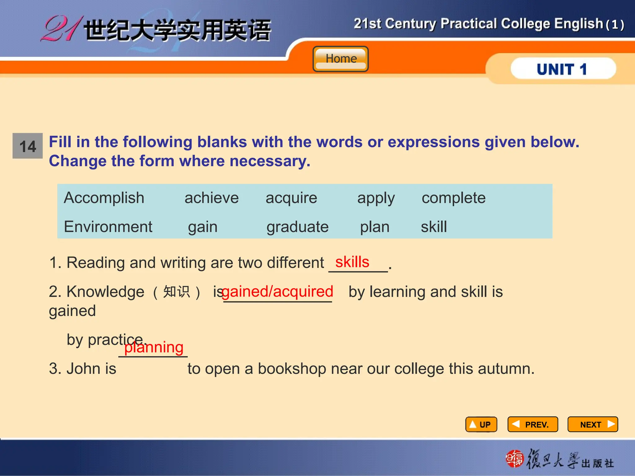 (1)
(1)
NEXT
NEXT
1. Reading and writing are two different
2. Knowledge （知识） is by learning and skill is
gained
by practice.
3. John is to open a bookshop near our college this autumn.
skills
gained/acquired
planning
Fill in the following blanks with the words or expressions given below.
Change the form where necessary.
Accomplish achieve acquire apply complete
Environment gain graduate plan skill
14
Home
Home
Home
PREV.
PREV.
______.
___________
_______
 