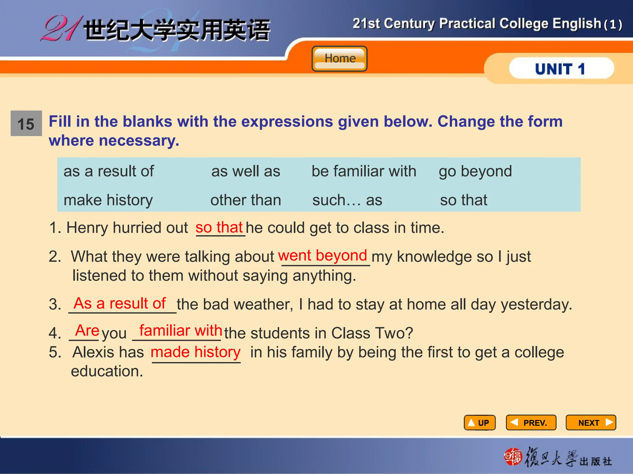 (1)
(1)
NEXT
NEXT
1. Henry hurried out he could get to class in time.
2. What they were talking about my knowledge so I just
listened to them without saying anything.
3. the bad weather, I had to stay at home all day yesterday.
4. you the students in Class Two?
5. Alexis has in his family by being the first to get a college
education.
so that
went beyond
As a result of
Are familiar with
made history
Fill in the blanks with the expressions given below. Change the form
where necessary.
as a result of as well as be familiar with go beyond
make history other than such… as so that
15
Home
Home
Home
15
PREV.
PREV.
_____
_________
___________
___ _________
_________
 